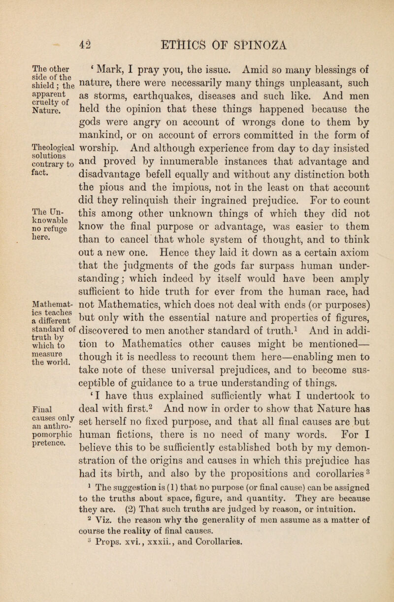 The other ‘ Mark, I pray you, the issue. Amid so many blessings of shield; the natru*e, there were necessarily many things unpleasant, such cruelt^of aS s^orms’ eai>thquakes, diseases and such like. And men Nature. held the opinion that these things happened because the gods were angry on account of wrongs done to them by mankind, or on account of errors committed in the form of Theological solutions contrary to fact. The Un¬ knowable no refuge here. Mathemat¬ ics teaches a different standard of truth by which to measure the world. worship. And although experience from day to day insisted and proved by innumerable instances that advantage and disadvantage befell equally and without any distinction both the pious and the impious, not in the least on that account did they relinquish their ingrained prejudice. For to count this among other unknown things of which they did not know the final purpose or advantage, was easier to them than to cancel that whole system of thought, and to think out a new one. Hence they laid it down as a certain axiom that the judgments of the gods far surpass human under¬ standing; which indeed by itself would have been amply sufficient to hide truth for ever from the human race, had not Mathematics, which does not deal with ends (or purposes) but only with the essential nature and properties of figures, discovered to men another standard of truth.1 And in addi¬ tion to Mathematics other causes might be mentioned— though it is needless to recount them here—enabling men to take note of these universal prejudices, and to become sus¬ ceptible of guidance to a true understanding of things. ‘ I have thus explained sufficiently what I undertook to Final deal with first.2 And now in order to show that Nature has anantliro-y se^^erse^ n0 fixed purpose, and that all final causes are but pomorphic human fictions, there is no need of many words. For I pretence. keiieve this to be sufficiently established both by my demon¬ stration of the origins and causes in which this prejudice has had its birth, and also by the propositions and corollaries3 1 The suggestion is (1) that no purpose (or final cause) can be assigned to the truths about space, figure, and quantity. They are because they are. (2) That such truths are judged by reason, or intuition. 2 Viz. the reason why the generality of men assume as a matter of course the reality of final causes. 3 Props, xvi., xxxii., and Corollaries.