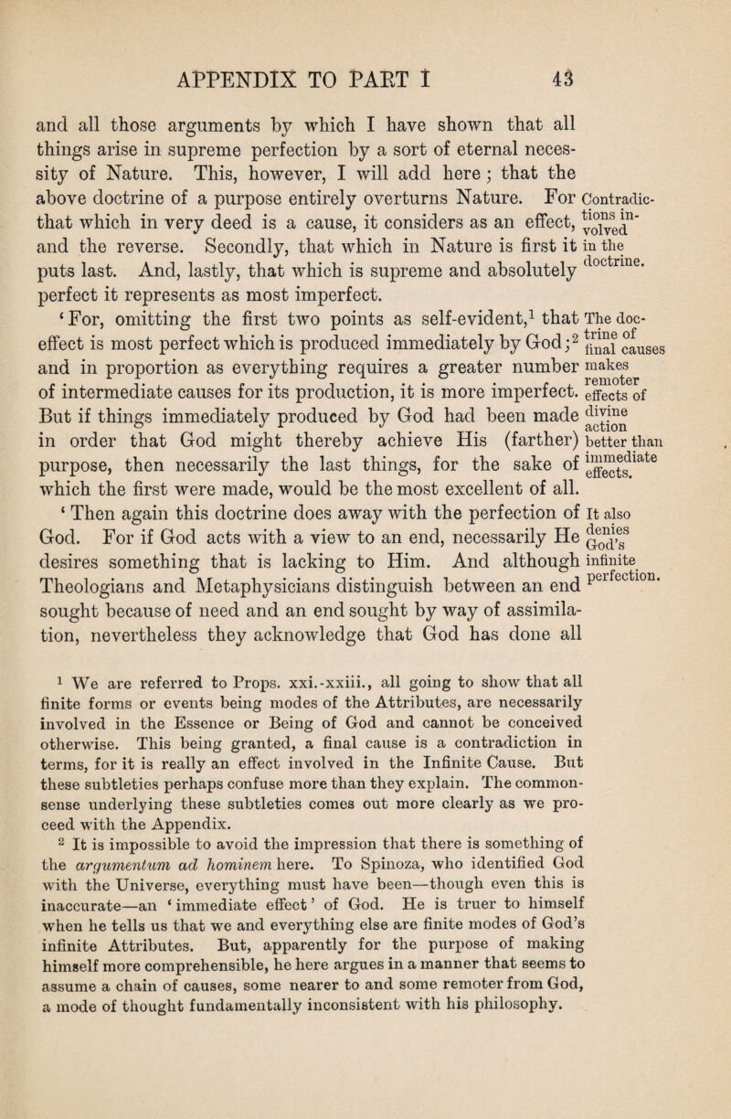 and all those arguments by which I have shown that all things arise in supreme perfection by a sort of eternal neces¬ sity of Nature. This, however, I will add here; that the above doctrine of a purpose entirely overturns Nature. For Contradic- that which in very deed is a cause, it considers as an effect, ^1 2°1^se^n‘ and the reverse. Secondly, that which in Nature is first it in the puts last. And, lastly, that which is supreme and absolutely c perfect it represents as most imperfect. ‘For, omitting the first two points as self-evident,1 that The doe- effect is most perfect which is produced immediately by God;2 ^1 causes and in proportion as everything requires a greater number makes of intermediate causes for its production, it is more imperfect, effects of But if things immediately produced by God had been made dwme in order that God might thereby achieve His (farther) better than purpose, then necessarily the last things, for the sake of which the first were made, would be the most excellent of all. ‘ Then again this doctrine does away with the perfection of it also God. For if God acts with a view to an end, necessarily He desires something that is lacking to Him. And although infinite Theologians and Metaphysicians distinguish between an end Pcrfectlon- sought because of need and an end sought by way of assimila¬ tion, nevertheless they acknowledge that God has done all 1 We are referred to Props, xxi.-xxiii., all going to show that all finite forms or events being modes of the Attributes, are necessarily involved in the Essence or Being of God and cannot be conceived otherwise. This being granted, a final cause is a contradiction in terms, for it is really an effect involved in the Infinite Cause. But these subtleties perhaps confuse more than they explain. The common- sense underlying these subtleties comes out more clearly as we pro¬ ceed with the Appendix. 2 It is impossible to avoid the impression that there is something of the argumentum ad hominem here. To Spinoza, who identified God with the Universe, everything must have been—though even this is inaccurate—an ‘ immediate effect ’ of God. He is truer to himself when he tells us that we and everything else are finite modes of God’s infinite Attributes. But, apparently for the purpose of making himself more comprehensible, he here argues in a manner that seems to assume a chain of causes, some nearer to and some remoter from God, a mode of thought fundamentally inconsistent with his philosophy.