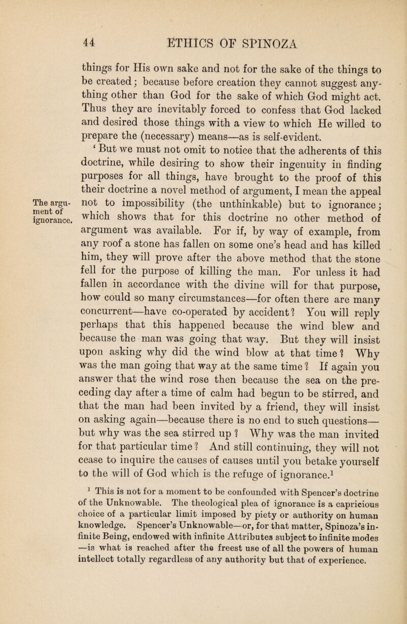 The argu¬ ment of ignorance. things for His own sake and not for the sake of the things to be created; because before creation they cannot suggest any¬ thing other than Hod for the sake of which God might act. Thus they are inevitably forced to confess that God lacked and desired those things with a view to which He willed to prepare the (necessary) means—as is self-evident. ‘ But we must not omit to notice that the adherents of this doctrine, while desiring to show their ingenuity in finding purposes for all things, have brought to the proof of this their doctrine a novel method of argument, I mean the appeal not to impossibility (the unthinkable) but to ignorance; which shows that for this doctrine no other method of argument was available. For if, by way of example, from any roof a stone has fallen on some one’s head and has killed him, they will prove after the above method that the stone fell for the purpose of killing the man. For unless it had fallen in accordance with the divine will for that purpose, how could so many circumstances—for often there are many concurrent—have co-operated by accident? You will reply perhaps that this happened because the wind blew and because the man was going that way. But they will insist upon asking why did the wind blow at that time ? Why was the man going that way at the same time ? If again you answer that the wind rose then because the sea on the pre¬ ceding day after a time of calm had begun to be stirred, and that the man had been invited by a friend, they will insist on asking again—because there is no end to such questions— but why was the sea stirred up ? Why was the man invited for that particular time ? And still continuing, they will not cease to inquire the causes of causes until you betake yourself to the will of God which is the refuge of ignorance.1 1 This is not for a moment to be confounded with Spencer’s doctrine of the Unknowable. The theological plea of ignorance is a capricious choice of a particular limit imposed by piety or authority on human knowledge. Spencer’s Unknowable—or, for that matter, Spinoza’s in¬ finite Being, endowed with infinite Attributes subject to infinite modes —is what is reached after the freest use of all the powers of human intellect totally regardless of any authority but that of experience.
