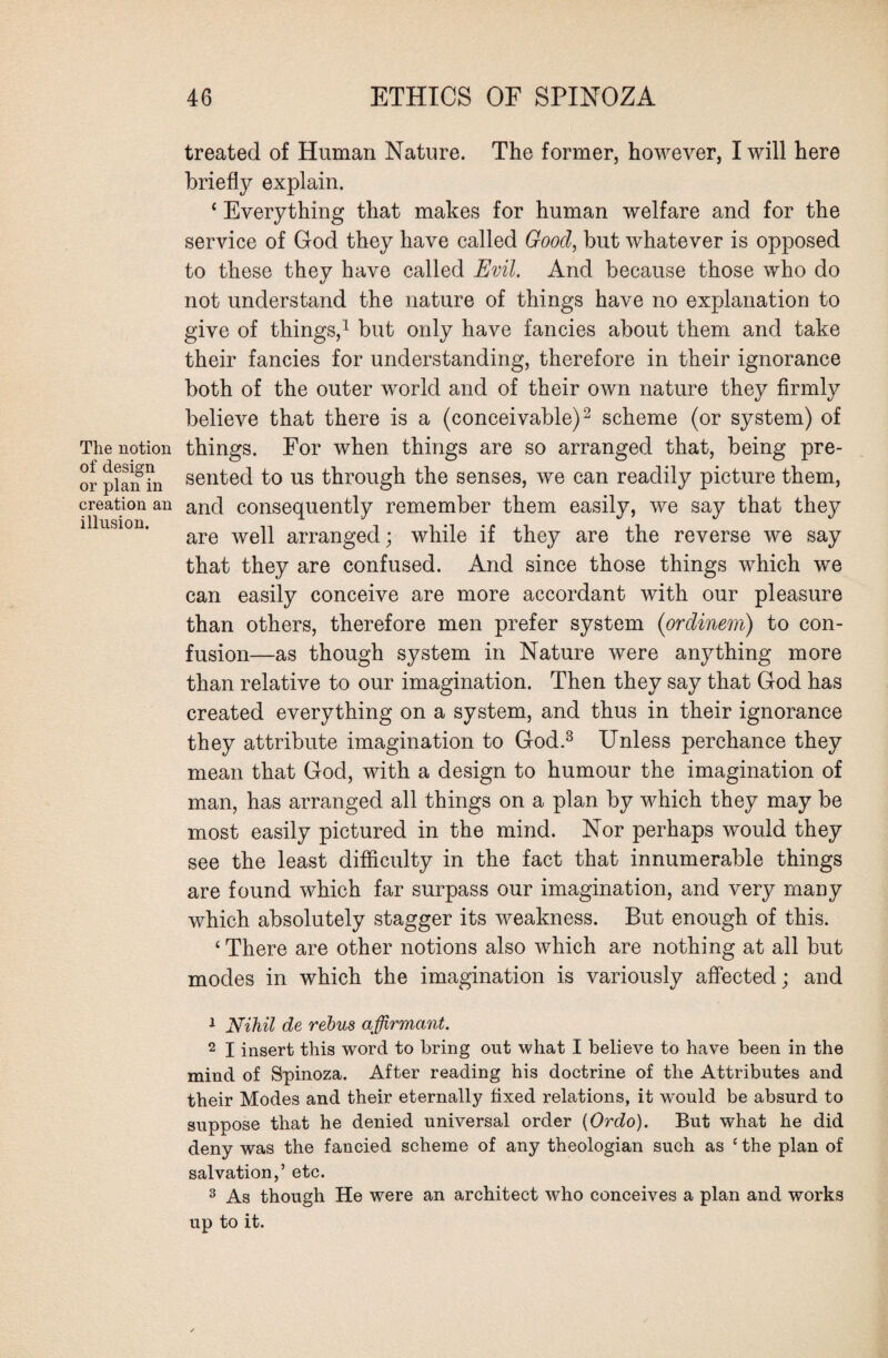 The notion of design or plan in creation an illusion. treated of Human Nature. The former, however, I will here briefly explain. ‘ Everything that makes for human welfare and for the service of God they have called Good, but whatever is opposed to these they have called Evil. And because those who do not understand the nature of things have no explanation to give of things,1 but only have fancies about them and take their fancies for understanding, therefore in their ignorance both of the outer world and of their own nature they firmly believe that there is a (conceivable)2 scheme (or system) of things. For when things are so arranged that, being pre¬ sented to us through the senses, we can readily picture them, and consequently remember them easily, we say that they are well arranged; while if they are the reverse we say that they are confused. And since those things which we can easily conceive are more accordant with our pleasure than others, therefore men prefer system (ordinem) to con¬ fusion—as though system in Nature were anything more than relative to our imagination. Then they say that God has created everything on a system, and thus in their ignorance they attribute imagination to God.3 Unless perchance they mean that God, with a design to humour the imagination of man, has arranged all things on a plan by which they may be most easily pictured in the mind. Nor perhaps would they see the least difficulty in the fact that innumerable things are found which far surpass our imagination, and very many which absolutely stagger its weakness. But enough of this. ‘ There are other notions also which are nothing at all but modes in which the imagination is variously affected; and 1 Nihil de rebus affirmant. 2 I insert this word to bring out what I believe to have been in the mind of Spinoza. After reading his doctrine of the Attributes and their Modes and their eternally fixed relations, it would be absurd to suppose that he denied universal order (Ordo). But what he did deny was the fancied scheme of any theologian such as ‘ the plan of salvation,’ etc. 3 As though He were an architect who conceives a plan and works up to it.