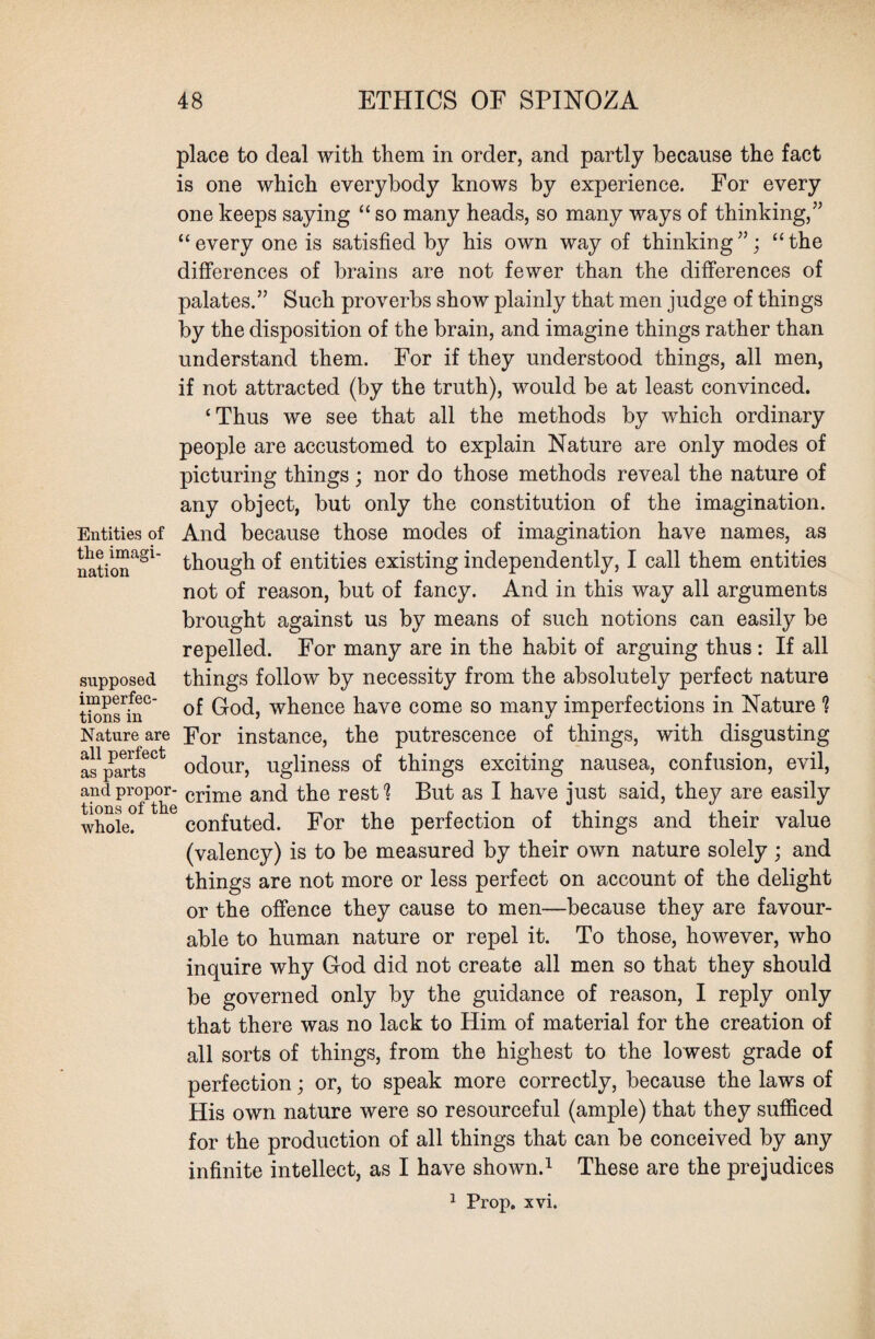 Entities of the imagi¬ nation place to deal with them in order, and partly because the fact is one which everybody knows by experience. For every one keeps saying “ so many heads, so many ways of thinking/’ “every one is satisfied by his own way of thinking”; “the differences of brains are not fewer than the differences of palates.” Such proverbs show plainly that men judge of things by the disposition of the brain, and imagine things rather than understand them. For if they understood things, all men, if not attracted (by the truth), would be at least convinced. ‘Thus we see that all the methods by which ordinary people are accustomed to explain Nature are only modes of picturing things ; nor do those methods reveal the nature of any object, but only the constitution of the imagination. And because those modes of imagination have names, as though of entities existing independently, I call them entities not of reason, but of fancy. And in this way all arguments brought against us by means of such notions can easily be repelled. For many are in the habit of arguing thus : If all things follow by necessity from the absolutely perfect nature tions?nC God, whence have come so many imperfections in Nature $ Nature are For instance, the putrescence of things, with disgusting a^parts601 odour, ugliness of things exciting nausea, confusion, evil, and propor- crjme and the rest % But as I have just said, they are easily whole? confuted. For the perfection of things and their value (valency) is to be measured by their own nature solely ; and things are not more or less perfect on account of the delight or the offence they cause to men—because they are favour¬ able to human nature or repel it. To those, however, who inquire why God did not create all men so that they should be governed only by the guidance of reason, I reply only that there was no lack to Him of material for the creation of all sorts of things, from the highest to the lowest grade of perfection; or, to speak more correctly, because the laws of His own nature were so resourceful (ample) that they sufficed for the production of all things that can be conceived by any infinite intellect, as I have shown.1 These are the prejudices 1 Prop. xvi. supposed