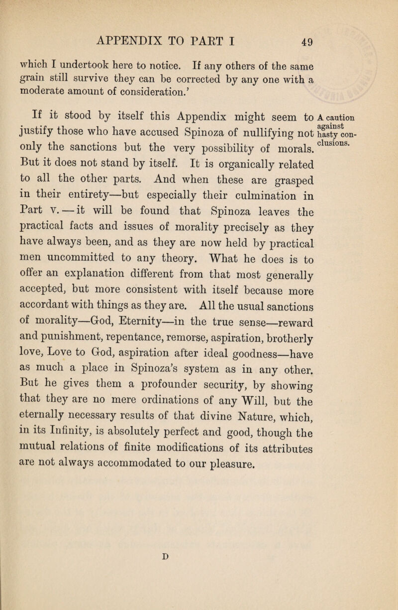which I undertook here to notice. If any others of the same grain still survive they can be corrected by any one with a moderate amount of consideration.’ If it stood by itself this Appendix might seem to A caution justify those who have accused Spinoza of nullifying not Sstycon- only the sanctions but the very possibility of morals. clusions* But it does not stand by itself. It is organically related to all the other parts. And when these are grasped in their entirety—but especially their culmination in Part y.—it will be found that Spinoza leaves the practical facts and issues of morality precisely as they have always been, and as they are now held by practical men uncommitted to any theory. What he does is to offer an explanation different from that most generally accepted, but more consistent with itself because more accordant with things as they are. All the usual sanctions of morality—God, Eternity—in the true sense—reward and punishment, repentance, remorse, aspiration, brotherly love, Love to God, aspiration after ideal goodness—have as much a place in Spinoza’s system as in any other. But he gives them a profounder security, by showing that they are no mere ordinations of any Will, but the eternally necessary results of that divine Nature, which, in its Infinity, is absolutely perfect and good, though the mutual relations of finite modifications of its attributes are not always accommodated to our pleasure. D