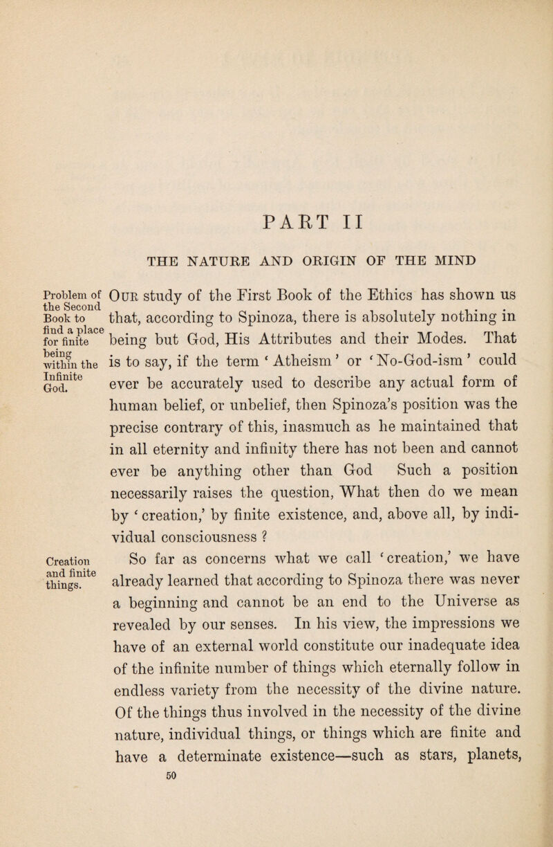Problem of the Second Book to find a place for finite being within the Infinite God. Creation and finite things. PART II THE NATURE AND ORIGIN OF THE MIND Our study of the First Book of the Ethics has shown us that, according to Spinoza, there is absolutely nothing in being but God, His Attributes and their Modes. That is to say, if the term ‘ Atheism ’ or ‘ No-God-ism ’ could ever be accurately used to describe any actual form of human belief, or unbelief, then Spinoza’s position was the precise contrary of this, inasmuch as he maintained that in all eternity and infinity there has not been and cannot ever be anything other than God Such a position necessarily raises the question, What then do we mean by ‘ creation,’ by finite existence, and, above all, by indi¬ vidual consciousness ? So far as concerns wdiat we call ‘ creation,’ we have already learned that according to Spinoza there was never a beginning and cannot be an end to the Universe as revealed by our senses. In his view, the impressions we have of an external world constitute our inadequate idea of the infinite number of things which eternally follow in endless variety from the necessity of the divine nature. Of the things thus involved in the necessity of the divine nature, individual things, or things which are finite and have a determinate existence—such as stars, planets,