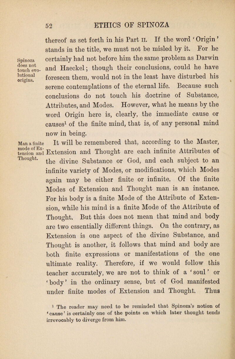 Spinoza does not touch evo¬ lutional origins. Man a finite mode of Ex¬ tension and Thought. thereof as set forth in his Part II. If the word ‘ Origin ’ stands in the title, we must not be misled by it. For he certainly had not before him the same problem as Darwin and Haeckel; though their conclusions, could he have foreseen them, would not in the least have disturbed his serene contemplations of the eternal life. Because such conclusions do not touch his doctrine of Substance, Attributes, and Modes. However, what he means by the word Origin here is, clearly, the immediate cause or causes1 of the finite mind, that is, of any personal mind now in being. It will be remembered that, according to the Master, Extension and Thought are each infinite Attributes of the divine Substance or God, and each subject to an infinite variety of Modes, or modifications, which Modes again may be either finite or infinite. Of the finite Modes of Extension and Thought man is an instance. For his body is a finite Mode of the Attribute of Exten¬ sion, while his mind is a finite Mode of the Attribute of Thought. But this does not mean that mind and body are two essentially different things. On the contrary, as Extension is one aspect of the divine Substance, and Thought is another, it follows that mind and body are both finite expressions or manifestations of the one ultimate reality. Therefore, if we would follow this teacher accurately, we are not to think of a ‘ soul ’ or ‘body’ in the ordinary sense, but of God manifested under finite modes of Extension and Thought. Thus 1 The reader may need to be reminded that Spinoza’s notion of ‘ cause5 is certainly one of the points on which later thought tends irrevocably to diverge from him.