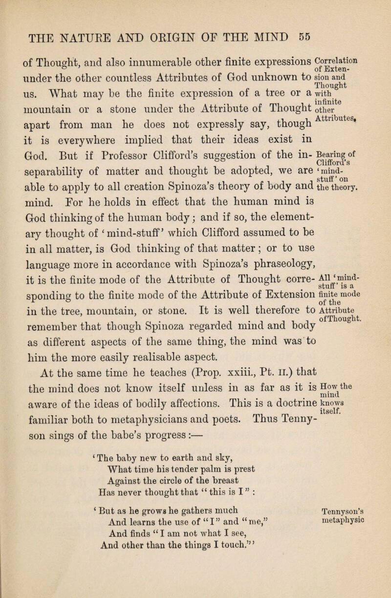 of Thought, and also innumerable other finite expressions Correlati°n under the other countless Attributes of God unknown to sion and Thought us. What may be the finite expression of a tree or a with mountain or a stone under the Attribute of Thought other apart from man he does not expressly say, though it is everywhere implied that their ideas exist in God. But if Professor Clifford’s suggestion of the in- Bearing of Clifford’s separability of matter and thought be adopted, we are ‘mind- -1 . . , , „ . , , stuff ’ on able to apply to all creation Spinoza s theory of body and the theory, mind. For he holds in effect that the human mind is God thinking of the human body; and if so, the element¬ ary thought of ‘mind-stuff’ which Clifford assumed to be in all matter, is God thinking of that matter; or to use language more in accordance with Spinoza’s phraseology, it is the finite mode of the Attribute of Thought corre- Alljmind- sponding to the finite mode of the Attribute of Extension finite mode r ° # of the in the tree, mountain, or stone. It is well therefore to Attribute i ~ t i ii -t ofThought. remember that though Spinoza regarded mind and body as different aspects of the same thing, the mind was to him the more easily realisable aspect. At the same time he teaches (Prop, xxiii., Pt. II.) that the mind does not know itself unless in as far as it is How the mind aware of the ideas of bodily affections. This is a doctrine knows J itself. familiar both to metaphysicians and poets. Thus Tenny¬ son sings of the babe’s progress:— ‘ The baby new to earth and sky, What time his tender palm is prest Against the circle of the breast Has never thought that “ this is I ” : ‘ But as he grows he gathers much And learns the use of “I” and “me,” And finds “ I am not what I see, And other than the things I touch.” ’ Tennyson’s metapliysic