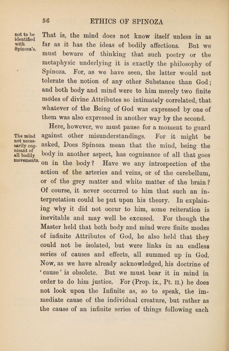 That is, the mind does not know itself unless in as far as it has the ideas of bodily affections. But we must beware of thinking that such poetry or the metaphysic underlying it is exactly the philosophy of Spinoza. For, as we have seen, the latter would not tolerate the notion of any other Substance than God; and both body and mind were to him merely two finite mddes of divine Attributes so intimately correlated, that whatever of the Being of God was expressed by one of them was also expressed in another way by the second. Here, however, we must pause for a moment to guard against other misunderstandings. For it might be asked, Does Spinoza mean that the mind, being the body in another aspect, has cognisance of all that goes movements. on ^ body ? Have we any introspection of the action of the arteries and veins, or of the cerebellum, or of the grey matter and white matter of the brain ? Of course, it never occurred to him that such an in¬ terpretation could be put upon his theory. In explain¬ ing why it did not occur to him, some reiteration is inevitable and may well be excused. For though the Master held that both body and mind were finite modes of infinite Attributes of God, he also held that they could not be isolated, but were links in an endless series of causes and effects, all summed up in God. Now, as we have already acknowledged, his doctrine of 'cause’ is obsolete. But we must bear it in mind in order to do him justice. For (Prop, ix., Pt. n.) he does not look upon the Infinite as, so to speak, the im¬ mediate cause of the individual creature, but rather as the cause of an infinite series of things following each not to be identified with Spinoza’s. The mind not neces¬ sarily cog¬ nisant of all bodily