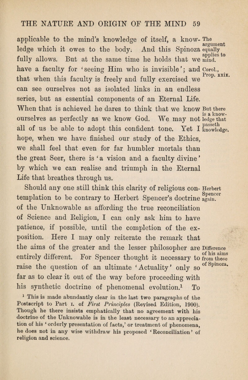 applicable to the mind’s knowledge of itself, a know- The . argument ledge which it owes to the body. And this Spinoza equally fully allows. But at the same time he holds that we mind. have a faculty for ‘seeing Him who is invisible’; and Coroi., Prop. xxix. that when this faculty is freely and fully exercised we can see ourselves not as isolated links in an endless series, but as essential components of an Eternal Life. When that is achieved he dares to think that we know But there i _ _ is a know- ourselves as perfectly as we know God. We may not ledge that y\H aapf ]i all of us be able to adopt this confident tone. Yet I knowledge, hope, when we have finished our study of the Ethics, we shall feel that even for far humbler mortals than the great Seer, there is 'a vision and a faculty divine’ by which we can realise and triumph in the Eternal Life that breathes through us. Should any one still think this clarity of religious con- Herbert templation to be contrary to Herbert Spencer’s doctrine agSmer of the Unknowable as affording the true reconciliation of Science and Eeligion, I can only ask him to have patience, if possible, until the completion of the ex¬ position. Here I may only reiterate the remark that the aims of the greater and the lesser philosopher are Difference entirely different. Eor Spencer thought it necessary to Uonfthose raise the question of an ultimate ‘Actuality’ only soofSpmoza* far as to clear it out of the way before proceeding with his synthetic doctrine of phenomenal evolution.1 To 1 This is made abundantly clear in the last two paragraphs of the Postscript to Part i. of First Principles (Reyised Edition, 1900). Though he there insists emphatically that no agreement with his doctrine of the Unknowable is in the least necessary to an apprecia¬ tion of his ‘ orderly presentation of facts,5 or treatment of phenomena, he does not in any wise withdraw his proposed ‘Reconciliation5 of religion and science.
