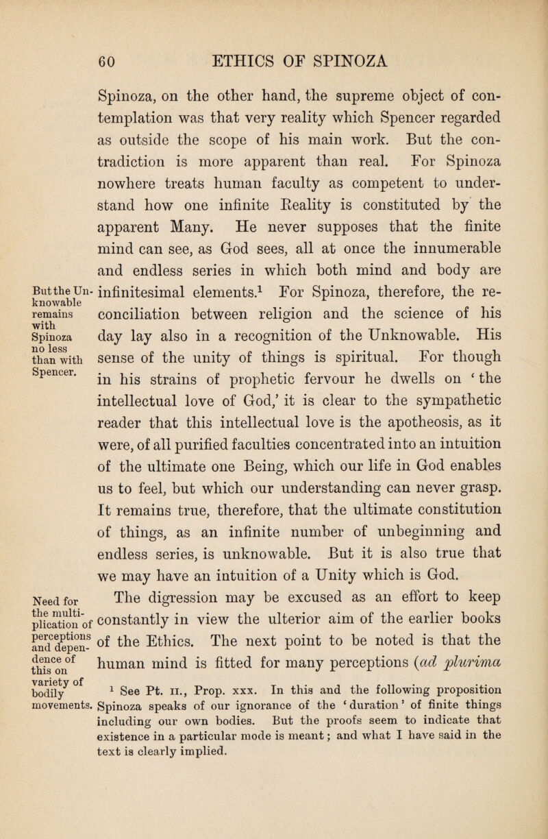 But the Un¬ knowable remains with Spinoza no less than with Spencer. Need for the multi¬ plication of perceptions and depen¬ dence of this on variety of bodily movements. Spinoza, on the other hand, the supreme object of con¬ templation was that very reality which Spencer regarded as outside the scope of his main work. But the con¬ tradiction is more apparent than real. For Spinoza nowhere treats human faculty as competent to under¬ stand how one infinite Keality is constituted by the apparent Many. He never supposes that the finite mind can see, as God sees, all at once the innumerable and endless series in which both mind and body are infinitesimal elements.1 For Spinoza, therefore, the re¬ conciliation between religion and the science of his day lay also in a recognition of the Unknowable. His sense of the unity of things is spiritual. For though in his strains of prophetic fervour he dwells on ‘ the intellectual love of God/ it is clear to the sympathetic reader that this intellectual love is the apotheosis, as it were, of all purified faculties concentrated into an intuition of the ultimate one Being, which our life in God enables us to feel, but which our understanding can never grasp. It remains true, therefore, that the ultimate constitution of things, as an infinite number of unbeginning and endless series, is unknowable. But it is also true that we may have an intuition of a Unity which is God. The digression may be excused as an effort to keep constantly in view the ulterior aim of the earlier books of the Ethics. The next point to be noted is that the human mind is fitted for many perceptions (ad plurima 1 See Pt. II., Prop. xxx. In this and the following proposition Spinoza speaks of our ignorance of the ‘ duration ’ of finite things including our own bodies. But the proofs seem to indicate that existence in a particular mode is meant; and what I have said in the text is clearly implied.