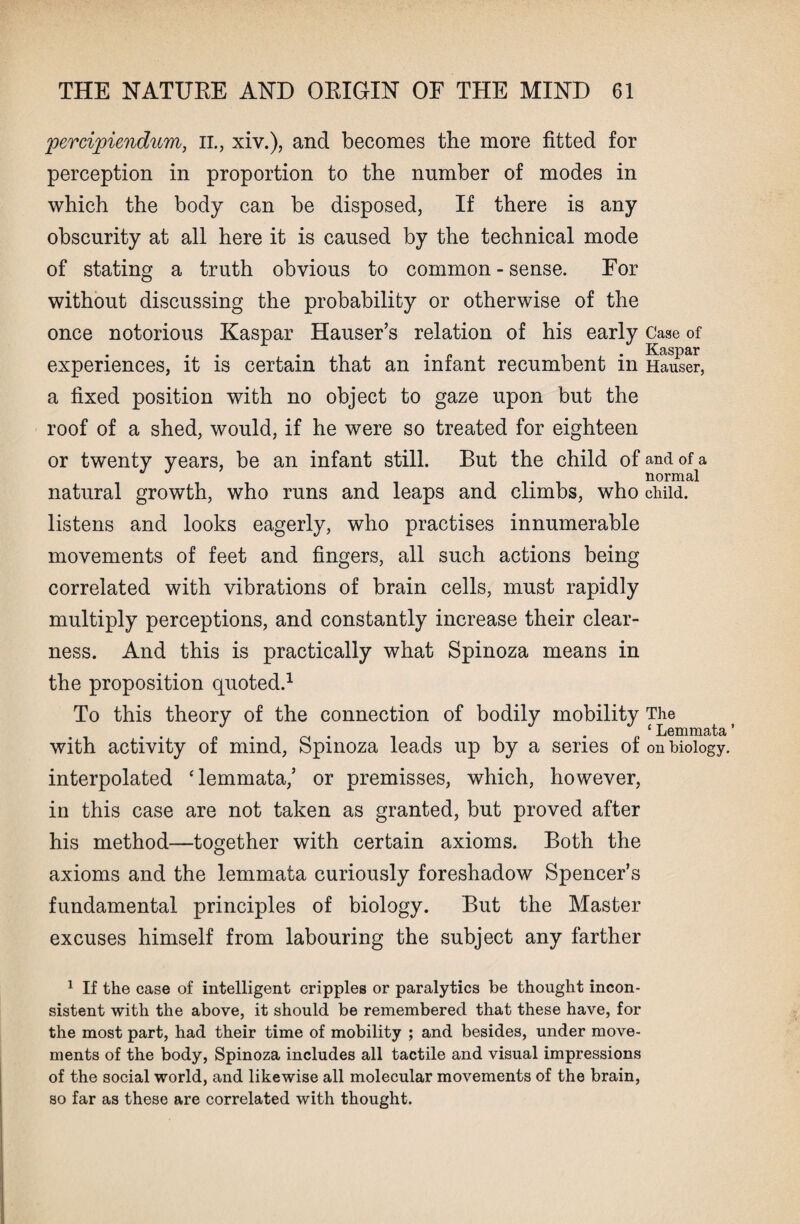 percipiendum, il, xiv.), and becomes the more fitted for perception in proportion to the number of modes in which the body can be disposed, If there is any obscurity at all here it is caused by the technical mode of stating a truth obvious to common - sense. For without discussing the probability or otherwise of the once notorious Kaspar Hauser’s relation of his early Case of experiences, it is certain that an infant recumbent in Hauler, a fixed position with no object to gaze upon but the roof of a shed, would, if he were so treated for eighteen or twenty years, be an infant still. But the child of and of a normal natural growth, who runs and leaps and climbs, who child, listens and looks eagerly, who practises innumerable movements of feet and fingers, all such actions being correlated with vibrations of brain cells, must rapidly multiply perceptions, and constantly increase their clear¬ ness. And this is practically what Spinoza means in the proposition quoted.1 To this theory of the connection of bodily mobility The ‘Lemmata’ with activity of mind, Spinoza leads up by a series of on biology, interpolated ‘lemmata,’ or premisses, which, however, in this case are not taken as granted, but proved after his method—together with certain axioms. Both the axioms and the lemmata curiously foreshadow Spencer’s fundamental principles of biology. But the Master excuses himself from labouring the subject any farther 1 If the case of intelligent cripples or paralytics be thought incon¬ sistent with the above, it should be remembered that these have, for the most part, had their time of mobility ; and besides, under move¬ ments of the body, Spinoza includes all tactile and visual impressions of the social world, and likewise all molecular movements of the brain, so far as these are correlated with thought.