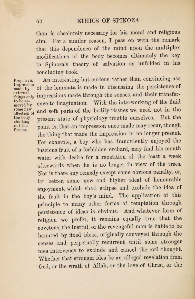 than is absolutely necessary for his moral and religious aim. For a similar reason, I pass on with the remark that this dependence of the mind upon the multiplex modifications of the body becomes ultimately the key to Spinoza’s theory of salvation as unfolded in his concluding book. Prop. xvii. An interesting but curious rather than convincing use nmdeeby°n of the lemmata is made in discussing the persistence of things only impressions made through the senses, and their transfer- moved hy ence to imagination. With the interworking of the fluid affection^of and soft Parts of tlie bodily tissues we need not in the shutting present state of physiology trouble ourselves. But the out the -point is, that an impression once made may recur, though former. 1 . the thing that made the impression is no longer present. For example, a boy who has fraudulently enjoyed the luscious fruit of a forbidden orchard, may find his mouth water with desire for a repetition of the feast a week afterwards when he is no longer in view of the trees. Nor is there any remedy except some obvious penalty, or, far better, some new and higher ideal of honourable enjoyment, which shall eclipse and exclude the idea of the fruit in the boy’s mind. The application of this principle to many other forms of temptation through persistence of ideas is obvious. And whatever form of religion we prefer, it remains equally true that the covetous, the lustful, or the revengeful man is liable to be haunted by fixed ideas, originally conveyed through the senses and perpetually recurrent until some stronger idea intervenes to exclude and cancel the evil thought. Whether that stronger idea be an alleged revelation from God, or the wrath of Allah, or the love of Christ, or the
