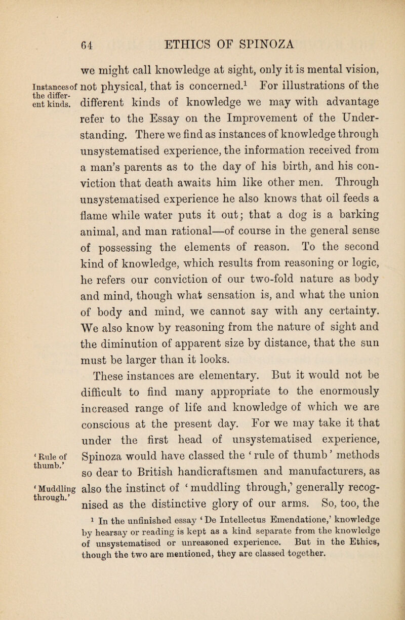 we might call knowledge at sight, only it is mental vision, instances of not physical, that is concerned.1 For illustrations of the ent kinds’ different kinds of knowledge we may with advantage refer to the Essay on the Improvement of the Under¬ standing. There we find as instances of knowledge through unsystematised experience, the information received from a man’s parents as to the day of his birth, and his con¬ viction that death awaits him like other men. Through unsystematised experience he also knows that oil feeds a flame while water puts it out; that a dog is a barking animal, and man rational—of course in the general sense of possessing the elements of reason. To the second kind of knowledge, which results from reasoning or logic, he refers our conviction of our two-fold nature as body and mind, though what sensation is, and what the union of body and mind, we cannot say with any certainty. We also know by reasoning from the nature of sight and the diminution of apparent size by distance, that the sun must be larger than it looks. These instances are elementary. But it would not be difficult to find many appropriate to the enormously increased range of life and knowledge of which we are conscious at the present day. For we may take it that under the first head of unsystematised experience, ‘ Rule of Spinoza would have classed the ‘ rule of thumb ’ methods so dear to British handicraftsmen and manufacturers, as Muddling also the instinct of ‘ muddling through,’ generally recog¬ nised as the distinctive glory of our arms. So, too, the through.’ 1 In the unfinished essay ‘ De Intellectus Emendatione,’ knowledge by hearsay or reading is kept as a kind separate from the knowledge of unsystematised or unreasoned experience. But in the Ethics, though the two are mentioned, they are classed together.