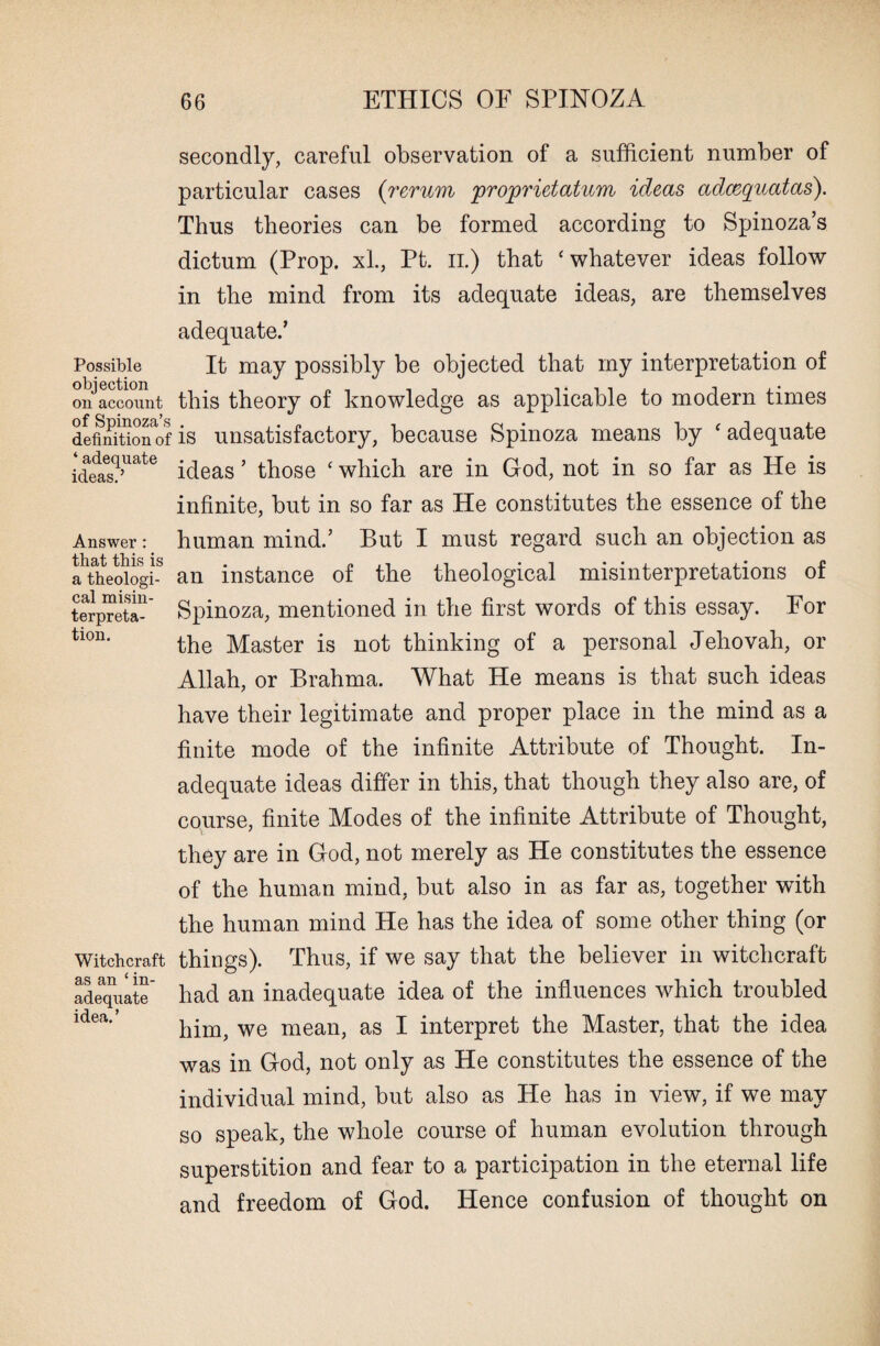 Possible objection on account of Spinoza’s definition of ‘adequate ideas.’ Answer: that this is a theologi¬ cal misin¬ terpreta¬ tion. Witchcraft as an £ in¬ adequate idea. ’ secondly, careful observation of a sufficient number of particular cases (rerum proprietatum ideas adxquatas). Thus theories can be formed according to Spinoza’s dictum (Prop. xl., Pt. n.) that ‘whatever ideas follow in the mind from its adequate ideas, are themselves adequate.’ It may possibly be objected that my interpretation of this theory of knowledge as applicable to modern times is unsatisfactory, because Spinoza means by ‘ adequate ideas ’ those ‘ which are in God, not in so far as He is infinite, but in so far as He constitutes the essence of the human mind.’ But I must regard such an objection as an instance of the theological misinterpretations of Spinoza, mentioned in the first words of this essay. For the Master is not thinking of a personal Jehovah, or Allah, or Brahma. What He means is that such ideas have their legitimate and proper place in the mind as a finite mode of the infinite Attribute of Thought. In¬ adequate ideas differ in this, that though they also are, of course, finite Modes of the infinite Attribute of Thought, they are in God, not merely as He constitutes the essence of the human mind, but also in as far as, together with the human mind He has the idea of some other thing (or things). Thus, if we say that the believer in witchcraft had an inadequate idea of the influences which troubled him, we mean, as I interpret the Master, that the idea was in God, not only as He constitutes the essence of the individual mind, but also as He has in view, if we may so speak, the whole course of human evolution through superstition and fear to a participation in the eternal life and freedom of God. Hence confusion of thought on