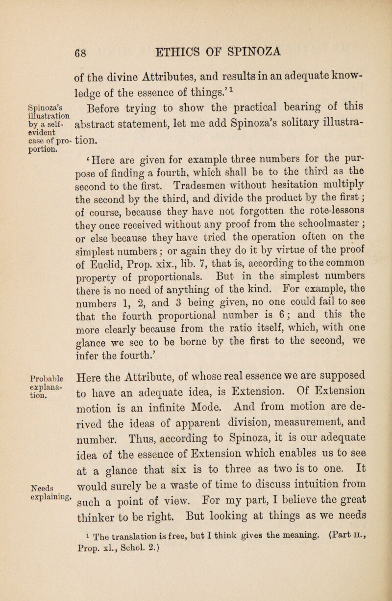 Spinoza’s illustration by a self- evident case of pro¬ portion. Probable explana¬ tion. Needs explaining. of the divine Attributes, and results in an adequate know¬ ledge of the essence of things.’1 Before trying to show the practical bearing of this abstract statement, let me add Spinoza’s solitary illustra¬ tion. ‘ Here are given for example three numbers for the pur¬ pose of finding a fourth, which shall be to the third as the second to the first. Tradesmen without hesitation multiply the second by the third, and divide the product by the first; of course, because they have not forgotten the rote-lessons they once received without any proof from the schoolmaster ; or else because they have tried the operation often on the simplest numbers; or again they do it by virtue of the proof of Euclid, Prop, xix., lib. 7, that is, according to the common property of proportionals. But in the simplest numbers there is no need of anything of the kind. For example, the numbers 1, 2, and 3 being given, no one could fail to see that the fourth proportional number is 6; and this the more clearly because from the ratio itself, which, with one glance we see to be borne by the first to the second, we infer the fourth.’ Here the Attribute, of whose real essence we are supposed to have an adequate idea, is Extension. Of Extension motion is an infinite Mode. And from motion are de¬ rived the ideas of apparent division, measurement, and number. Thus, according to Spinoza, it is our adequate idea of the essence of Extension which enables us to see at a glance that six is to three as two is to one, It would surely be a waste of time to discuss intuition from such a point of view. For my part, I believe the great thinker to be right. But looking at things as we needs 1 The translation is free, but I think gives the meaning. (Part u., Prop, xl., Sohol. 2.)