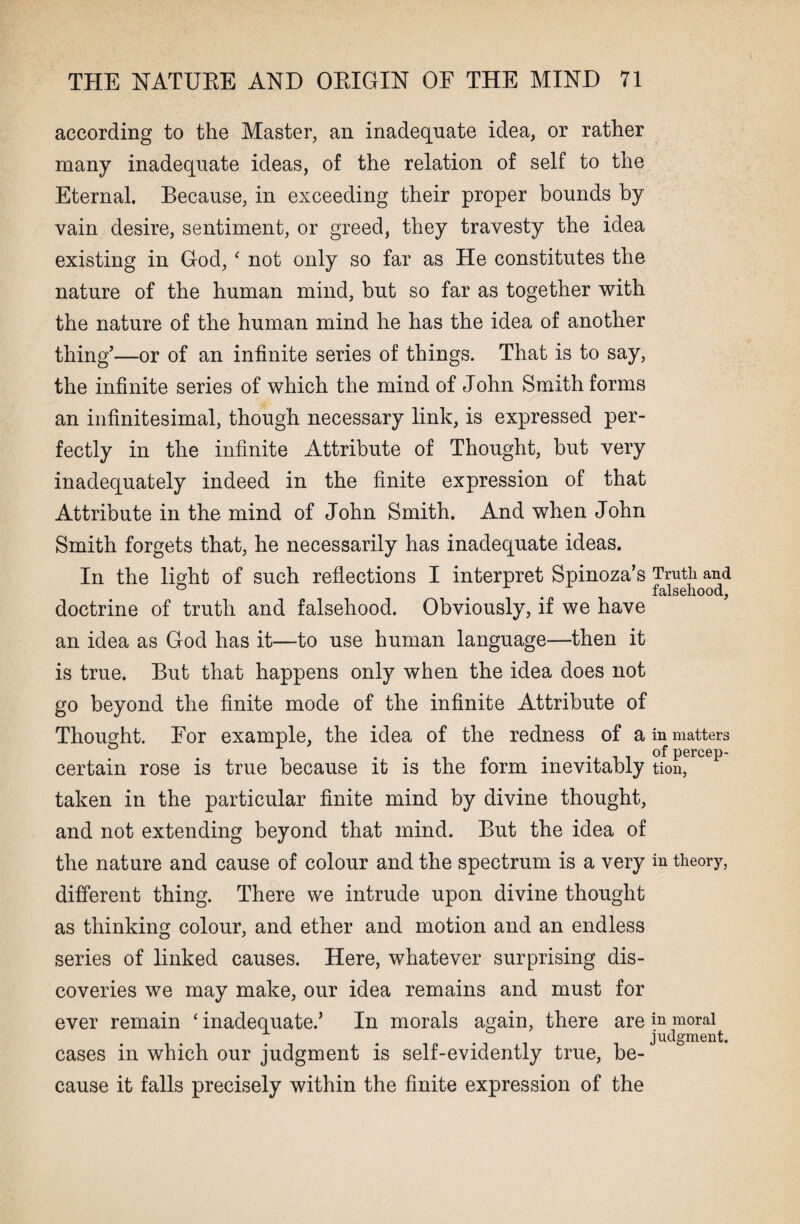 according to the Master, an inadequate idea, or rather many inadequate ideas, of the relation of self to the Eternal. Because, in exceeding their proper bounds by vain desire, sentiment, or greed, they travesty the idea existing in God, ‘ not only so far as He constitutes the nature of the human mind, but so far as together with the nature of the human mind he has the idea of another thing’—or of an infinite series of things. That is to say, the infinite series of which the mind of John Smith forms an infinitesimal, though necessary link, is expressed per¬ fectly in the infinite Attribute of Thought, but very inadequately indeed in the finite expression of that Attribute in the mind of John Smith. And when John Smith forgets that, he necessarily has inadequate ideas. In the light of such reflections I interpret Spinoza’s doctrine of truth and falsehood. Obviously, if we have an idea as God has it—to use human language—then it is true. But that happens only when the idea does not go beyond the finite mode of the infinite Attribute of Thought. For example, the idea of the redness of a certain rose is true because it is the form inevitably taken in the particular finite mind by divine thought, and not extending beyond that mind. But the idea of the nature and cause of colour and the spectrum is a very different thing. There we intrude upon divine thought as thinking colour, and ether and motion and an endless series of linked causes. Here, whatever surprising dis¬ coveries we may make, our idea remains and must for ever remain ‘inadequate.’ In morals again, there are cases in which our judgment is self-evidently true, be¬ cause it falls precisely within the finite expression of the Truth and falsehood, in matters of percep¬ tion, in theory, in moral judgment.