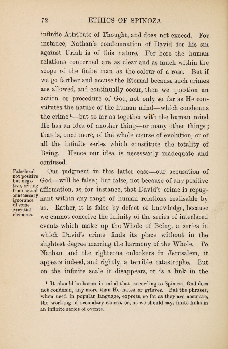 Falsehood not positive but nega¬ tive, arising from actual or necessary ignorance of some essential elements. infinite Attribute of Thought, and does not exceed. For instance, Nathan’s condemnation of David for his sin against Uriah is of this nature. For here the human relations concerned are as clear and as much within the scope of the finite man as the colour of a rose. But if we go farther and accuse the Eternal because such crimes are allowed, and continually occur, then we question an action or procedure of God, not only so far as He con¬ stitutes the nature of the human mind—which condemns the crime1—but so far as together with the human mind He has an idea of another thing—or many other things ; that is, once more, of the whole course of evolution, or of all the infinite series which constitute the totality of Being. Hence our idea is necessarily inadequate and confused. Our judgment in this latter case—our accusation of God—will be false; but false, not because of any positive affirmation, as, for instance, that David’s crime is repug¬ nant within any range of human relations realisable by us. Bather, it is false by defect of knowledge, because we cannot conceive the infinity of the series of interlaced events which make up the Whole of Being, a series in which David’s crime finds its place without in the slightest degree marring the harmony of the Whole. To Nathan and the righteous onlookers in Jerusalem, it appears indeed, and rightly, a terrible catastrophe. But on the infinite scale it disappears, or is a link in the 1 It should be borne in mind that, according to Spinoza, God does not condemn, any more than He hates or grieves. But the phrases, when used in popular language, express, so far as they are accurate, the working of secondary causes, or, as we should say, finite links in an infinite series of events.