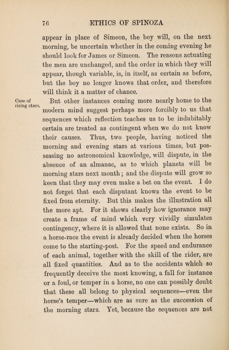 Case of rising stars. appear in place of Simeon, the boy will, on the next morning, be uncertain whether in the coming evening he should look for James or Simeon. The reasons actuating the men are unchanged, and the order in which they will appear, though variable, is, in itself, as certain as before, but the boy no longer knows that order, and therefore will think it a matter of chance. But other instances coming more nearly home to the modern mind suggest perhaps more forcibly to us that sequences which reflection teaches us to be indubitably certain are treated as contingent when we do not know their causes. Thus, two people, having noticed the morning and evening stars at various times, but pos¬ sessing no astronomical knowledge, will dispute, in the absence of an almanac, as to which planets will be morning stars next month; and the dispute will grow so keen that they may even make a bet on the event. I do not forget that each disputant knows the event to be fixed from eternity. But this makes the illustration all the more apt. For it shows clearly how ignorance may create a frame of mind which very vividly simulates contingency, where it is allowed that none exists. So in a horse-race the event is already decided when the horses come to the starting-post. For the speed and endurance of each animal, together with the skill of the rider, are all fixed quantities. And as to the accidents which so frequently deceive the most knowing, a fall for instance or a foul, or temper in a horse, no one can possibly doubt that these all belong to physical sequences—even the horse’s temper—which are as sure as the succession of the morning stars. Yet, because the sequences are not