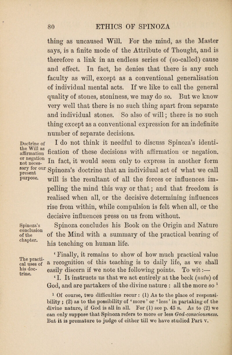 Doctrine of the Will as affirmation or negation not neces¬ sary for our present purpose. Spinoza’s conclusion of the chapter. The practi¬ cal uses of his doc¬ trine. thing as uncaused Will. For the mind, as the Master says, is a finite mode of the Attribute of Thought, and is therefore a link in an endless series of (so-called) cause and effect. In fact, he denies that there is any such faculty as will, except as a conventional generalisation of individual mental acts. If we like to call the general quality of stones, stoniness, we may do so. But we know very well that there is no such thing apart from separate and individual stones. So also of will; there is no such thing except as a conventional expression for an indefinite number of separate decisions. I do not think it needful to discuss Spinoza’s identi¬ fication of these decisions with affirmation or negation. In fact, it would seem only to express in another form Spinoza’s doctrine that an individual act of what we call will is the resultant of all the forces or influences im¬ pelling the mind this way or that; and that freedom is realised when all, or the decisive determining influences rise from within, while compulsion is felt when all, or the decisive influences press on us from without. Spinoza concludes his Book on the Origin and Nature of the Mind with a summary of the practical bearing of his teaching on human life. ‘ Finally, it remains to show of how much practical value a recognition of this teaching is to daily life, as we shall easily discern if we note the following points. To wit:— ‘ I. It instructs us that we act entirely at the beck (nutu) of God, and are partakers of the divine nature : all the more so 1 1 Of course, two difficulties recur : (1) As to the place of responsi¬ bility ; (2) as to the possibility of ‘ more ’ or ‘ less ’ in partaking of the divine nature, if God is all in all. For (1) see p. 45 n. As to (2) we can only suppose that Spinoza refers to more or less God-consciousness. But it is premature to judge of either till we have studied Part v.
