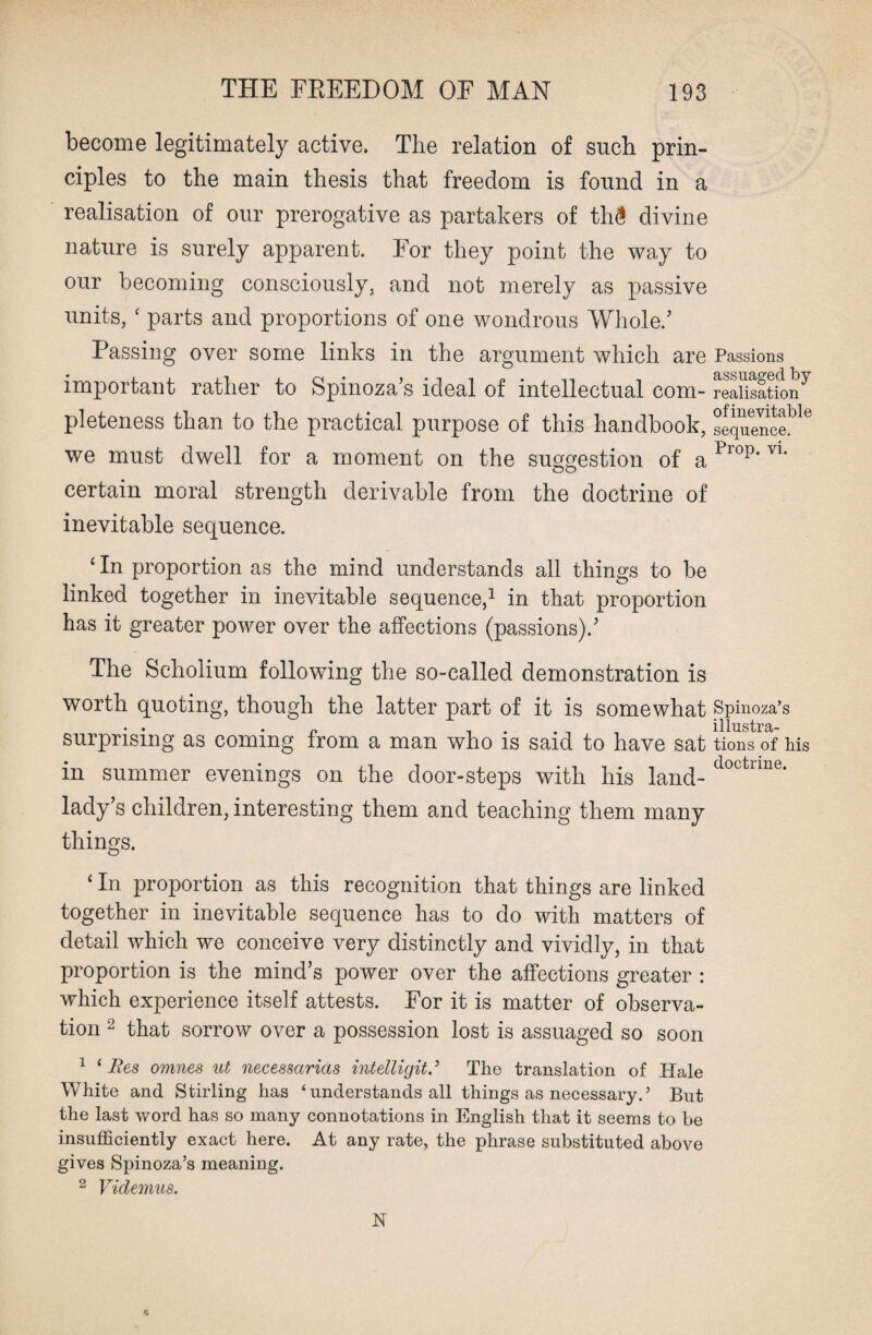 become legitimately active. The relation of such prin¬ ciples to the main thesis that freedom is found in a realisation of our prerogative as partakers of th3 divine nature is surely apparent. For they point the way to our becoming consciously, and not merely as passive units, £ parts and proportions of one wondrous Whole/ Passing over some links in the argument which are Passions important rather to Spinoza’s ideal of intellectual com- realisation7 pleteness than to the practical purpose of this handbook, sequenceble we must dwell for a moment on the suggestion of a Plop* V1* certain moral strength derivable from the doctrine of inevitable sequence. ‘ In proportion as the mind understands all things to be linked together in inevitable sequence,1 in that proportion has it greater power over the affections (passions)/ The Scholium following the so-called demonstration is worth quoting, though the latter part of it is somewhat Spinoza’s • • n , illustra- surpnsmg as coming from a man who is said to have sat tions of his in summer evenings on the door-steps with his land- doctime* lady’s children, interesting them and teaching them many things. ‘ In proportion as this recognition that things are linked together in inevitable sequence has to do with matters of detail which we conceive very distinctly and vividly, in that proportion is the mind’s power over the affections greater : which experience itself attests. For it is matter of observa¬ tion 2 that sorrow over a possession lost is assuaged so soon 1 ‘ Res omnes ut necessarias intelligit. ’ The translation of Hale White and Stirling lias ‘understands all things as necessary.’ But the last word has so many connotations in English that it seems to be insufficiently exact here. At any rate, the phrase substituted above gives Spinoza’s meaning. 2 Videmus. N K