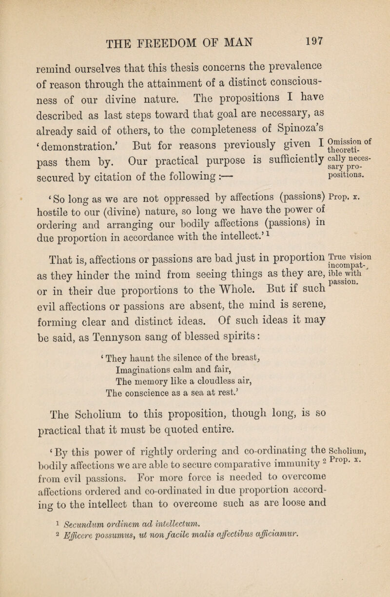 remind ourselves that this thesis concerns the prevalence of reason through the attainment of a distinct conscious¬ ness of our divine nature. The propositions I have described as last steps toward that goal are necessary, as already said of others, to the completeness of Spinoza s ‘ demonstration.’ But for reasons previously given IOri^<mof pass them by. Our practical purpose is sufficiently caiiy neces- secured by citation of the following :— positions. ‘ So long as we are not oppressed by affections (passions) Prop. x. hostile to our (divine) nature, so long we have the power of ordering and arranging our bodily affections (passions) in due proportion in accordance with the intellect.’1 2 That is, affections or passions are bad just in proportion True^sion as thev hinder the mind from seeing things as they are, Me with J J , passion. or in their due proportions to the Whole. But it such evil affections or passions are absent, the mind is serene, forming clear and distinct ideas. Of such ideas it may be said, as Tennyson sang of blessed spirits: ‘ They haunt the silence of the breast, Imaginations calm and fair, The memory like a cloudless air, The conscience as a sea at rest.’ The Scholium to this proposition, though long, is so practical that it must be quoted entire. ‘ By this power of rightly ordering and co-ordinating the Scholium, bodily affections we are able to secure comparative immunity2 Plop* x‘ from evil passions. For more force is needed to overcome affections ordered and co-ordinated in due proportion accord¬ ing to the intellect than to overcome such as are loose and 1 Secundum ordinem ad intellectum. 2 Ejfcere possumus, ut non facile mails affectibus afficiamur.