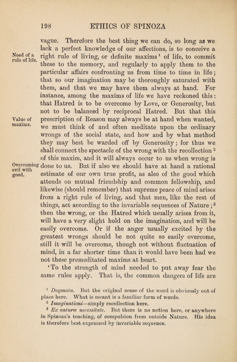 vague. Therefore the best thing we can do, so long as we lack a perfect knowledge of our affections, is to conceive a right rule of living, or definite maxims1 of life, to commit these to the memory, and regularly to apply them to the particular affairs confronting us from time to time in life; that so our imagination may be thoroughly saturated with them, and that we may have them always at hand. For instance, among the maxims of life we have reckoned this: that Hatred is to be overcome by Love, or Generosity, but not to be balanced by reciprocal Hatred. But that this prescription of Reason may always be at hand when wanted, we must think of and often meditate upon the ordinary wrongs of the social state, and how and by what method they may best be warded off by Generosity; for thus we shall connect the spectacle of the wrong with the recollection2 3 * * of this maxim, and it will always occur to us when wrong is Overeommg done to us. But if also we should have at hand a rational good. estimate of our own true profit, as also of the good which attends on mutual friendship and common fellowship, and likewise (should remember) that supreme peace of mind arises from a right rule of living, and that men, like the rest of things, act according to the invariable sequences of Nature;8 then the wrong, or the Hatred which usually arises from it, will have a very slight hold on the imagination, and will be easily overcome. Or if the anger usually excited by the greatest wrongs should be not quite so easily overcome, still it will be overcome, though not without fluctuation of mind, in a far shorter time than it would have been had we not these premeditated maxims at heart. ‘To the strength of mind needed to put away fear the same rules apply. That is, the common dangers of life are 1 Dogmata. But the original sense of the word is obviously out of place here. What is meant is a familiar form of words. 2 Imaginationi—simply recollection here. 3 Ex naturai necessitate. But there is no notion here, or anywhere in Spinoza’s teaching, of compulsion from outside Nature. His idea is therefore best expressed by invariable sequence. Need of a rule of life. Value of maxims.