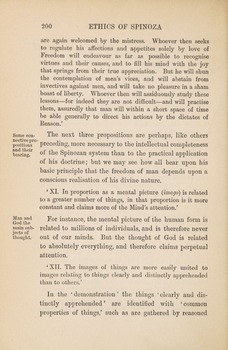 Some con¬ nective pro¬ positions and their bearing. Man and God the main sub¬ jects of thought. 200 ETHICS OF SPINOZA are again welcomed by the mistress. Whoever then seeks to regulate his affections and appetites solely by love of Freedom will endeavour as far as possible to recognise virtues and their causes, and to fill his mind with the joy that springs from their true appreciation. But he will shun the contemplation of men’s vices, and will abstain from invectives against men, and will take no pleasure in a sham boast of liberty. Whoever then will assiduously study these lessons—for indeed they are not difficult—and will practise them, assuredly that man will within a short space of time be able generally to direct his actions by the dictates of Reason.’ The next three propositions are perhaps, like others preceding, more necessary to the intellectual completeness of the Spinozan system than to the practical application of his doctrine; but we may see how all bear upon his basic principle that the freedom of man depends upon a conscious realisation of his divine nature. ‘ XI. In proportion as a mental picture (imago) is related to a greater number of things, in that proportion is it more constant and claims more of the Mind’s attention.’ For instance, the mental picture of the human form is related to millions of individuals, and is therefore never out of our minds. But the thought of God is related to absolutely everything, and therefore claims perpetual attention. ‘XII. The images of things are more easily united to images relating to things clearly and distinctly apprehended than to others.’ In the ‘demonstration’ the things ‘clearly and dis¬ tinctly apprehended ’ are identified with ‘ common properties of things,’ such as are gathered by reasoned