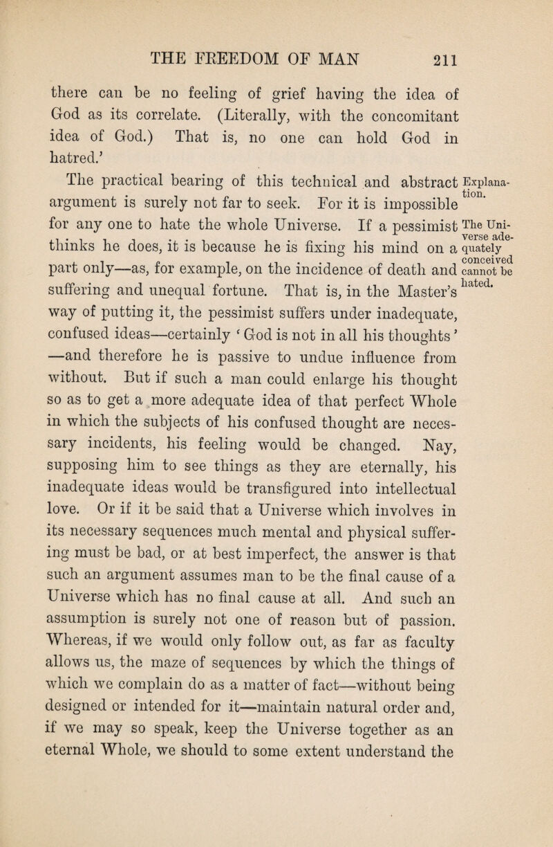 there can be no feeling of grief having the idea of God as its correlate. (Literally, with the concomitant idea of God.) That is, no one can hold God in hatred.’ The practical bearing of this technical and abstract Expiana- argnment is surely not far to seek. For it is impossible for any one to hate the whole Universe. If a pessimist The Uni* ...... . . . . . verse ade- thmks he does, it is because he is fixing his mind on a quately part only—as, for example, on the incidence of death and canSotbe suffering and unequal fortune. That is, in the Master’s hated> way of putting it, the pessimist suffers under inadequate, confused ideas—certainly ‘ God is not in all his thoughts ’ —and therefore he is passive to undue influence from without. But if such a man could enlarge his thought so as to get a more adequate idea of that perfect Whole in which the subjects of his confused thought are neces¬ sary incidents, his feeling would be changed. Nay, supposing him to see things as they are eternally, his inadequate ideas would be transfigured into intellectual love. Or if it be said that a Universe which involves in its necessary sequences much mental and physical suffer¬ ing must be bad, or at best imperfect, the answer is that such an argument assumes man to be the final cause of a Universe which has no final cause at all. And such an assumption is surely not one of reason but of passion. Whereas, if we would only follow out, as far as faculty allows us, the maze of sequences by which the things of which we complain do as a matter of fact—without being designed or intended for it—maintain natural order and, if we may so speak, keep the Universe together as an eternal Whole, we should to some extent understand the