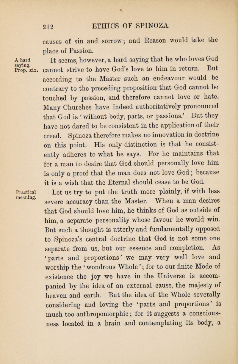 A hard saying. Prop. xix. Practical meaning. causes of sin and sorrow; and Keason would take the place of Passion. It seems, however, a hard saying that he who loves God cannot strive to have God’s love to him in return. But according to the Master such an endeavour would be contrary to the preceding proposition that God cannot be touched by passion, and therefore cannot love or hate. Many Churches have indeed authoritatively pronounced that God is c without body, parts, or passions.’ But they have not dared to be consistent in the application of their creed. Spinoza therefore makes no innovation in doctrine on this point. His only distinction is that he consist¬ ently adheres to what he says. For he maintains that for a man to desire that God should personally love him is only a proof that the man does not love God; because it is a wish that the Eternal should cease to be God. Let us try to put the truth more plainly, if with less severe accuracy than the Master. When a man desires that God should love him, he thinks of God as outside of him, a separate personality whose favour he would win. But such a thought is utterly and fundamentally opposed to Spinoza’s central doctrine that God is not some one separate from us, but our essence and completion. As ‘parts and proportions’ we may very well love and worship the ‘ wondrous Whole ’; for to our finite Mode of existence the joy we have in the Universe is accom¬ panied by the idea of an external cause, the majesty of heaven and earth. But the idea of the Whole severally considering and loving the ‘parts and proportions’ is much too anthropomorphic; for it suggests a conscious¬ ness located in a brain and contemplating its body, a