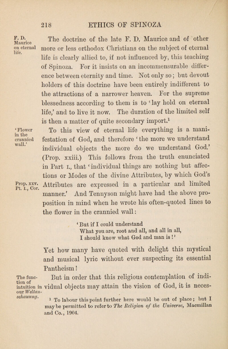 F. D. Maurice on eternal life. ‘ Flower in the crannied wall.’ Prop. xxv. Pt. I., Cor. The doctrine of the late F. D. Maurice and of other more or less orthodox Christians on the subject of eternal life is clearly allied to, if not influenced by, this teaching of Spinoza. For it insists on an incommensurable differ¬ ence between eternity and time. Not only so; but devout holders of this doctrine have been entirely indifferent to the attractions of a narrower heaven. For the supreme blessedness according to them is to ‘ lay hold on eternal life/ and to live it now. The duration of the limited self is then a matter of quite secondary import.1 To this view of eternal life everything is a mani¬ festation of God, and therefore ‘ the more we understand individual objects the more do we understand God.’ (Prop, xxiii.) This follows from the truth enunciated in Part I., that ‘ individual things are nothing but affec¬ tions or Modes of the divine Attributes, by which God’s Attributes are expressed in a particular and limited manner/ And Tennyson might have had the above pro¬ position in mind when he wrote his often-quoted lines to the flower in the crannied wall: ‘ But if I could understand What you are, root and all, and all in all, I should know what God and man is ! ’ Yet how many have quoted with delight this mystical and musical lyric without ever suspecting its essential Pantheism! The func¬ tion of intuition in our Weltan¬ schauung. But in order that this religious contemplation of indi¬ vidual objects may attain the vision of God, it is neces- 1 To labour this point further here would be out of place; but I may be permitted to refer to The Religion of the Universe, Macmillan and Co., 1904.