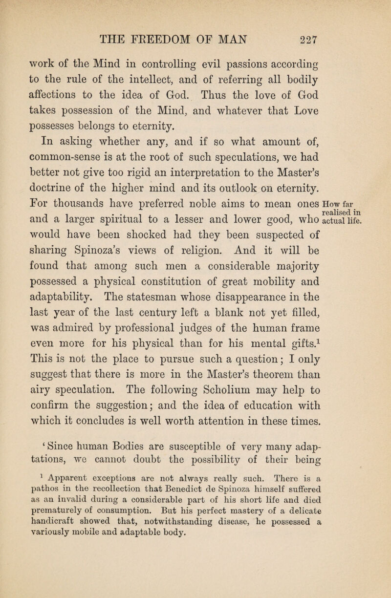 work of the Mind in controlling evil passions according to the rule of the intellect, and of referring all bodily affections to the idea of God. Thus the love of God takes possession of the Mind, and whatever that Love possesses belongs to eternity. In asking whether any, and if so what amount of, common-sense is at the root of such speculations, we had better not give too rigid an interpretation to the Master’s doctrine of the higher mind and its outlook on eternity. For thousands have preferred noble aims to mean ones How far T0stlis6cl in and a larger spiritual to a lesser and lower good, who actual life, would have been shocked had they been suspected of sharing Spinoza’s views of religion. And it will be found that among such men a considerable majority possessed a physical constitution of great mobility and adaptability. The statesman whose disappearance in the last year of the last century left a blank not yet filled, was admired by professional judges of the human frame even more for his physical than for his mental gifts.1 This is not the place to pursue such a question; I only suggest that there is more in the Master’s theorem than airy speculation. The following Scholium may help to confirm the suggestion; and the idea of education with which it concludes is well worth attention in these times. ‘ Since human Bodies are susceptible of very many adap¬ tations, we cannot doubt the possibility of their being 1 Apparent exceptions are not always really such. There is a pathos in the recollection that Benedict de Spinoza himself suffered as an invalid during a considerable part of his short life and died prematurely of consumption. But his perfect mastery of a delicate handicraft showed that, notwithstanding disease, he possessed a variously mobile and adaptable body.