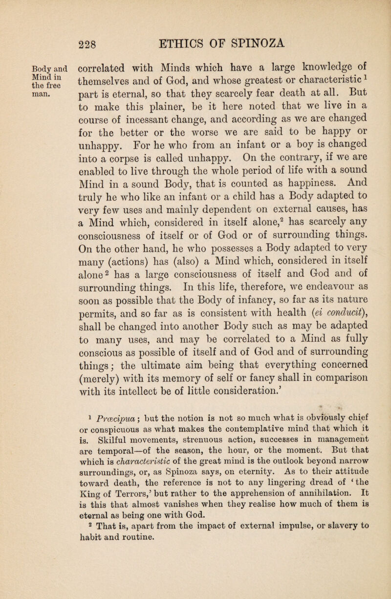 Body and Mind in the free man. correlated with Minds which have a large knowledge of themselves and of God, and whose greatest or characteristic1 part is eternal, so that they scarcely fear death at all. But to make this plainer, be it here noted that we live in a course of incessant change, and according as we are changed for the better or the worse we are said to be happy or unhappy. For he who from an infant or a boy is changed into a corpse is called unhappy. On the contrary, if we are enabled to live through the whole period of life with a sound Mind in a sound Body, that is counted as happiness. And truly he who like an infant or a child has a Body adapted to very few uses and mainly dependent on external causes, has a Mind which, considered in itself alone,2 has scarcely any consciousness of itself or of God or of surrounding things. On the other hand, he who possesses a Body adapted to very many (actions) has (also) a Mind which, considered in itself alone2 has a large consciousness of itself and God and of surrounding things. In this life, therefore, we endeavour as soon as possible that the Body of infancy, so far as its nature permits, and so far as is consistent with health (ei conclucit), shall be changed into another Body such as may be adapted to many uses, and may be correlated to a Mind as fully conscious as possible of itself and of God and of surrounding things; the ultimate aim being that everything concerned (merely) with its memory of self or fancy shall in comparison with its intellect be of little consideration.’ 1 Prcecipua; but the notion is not so much what is obviously chief or conspicuous as what makes the contemplative mind that which it is. Skilful movements, strenuous action, successes in management are temporal—of the season, the hour, or the moment. But that which is characteristic of the great mind is the outlook beyond narrow surroundings, or, as Spinoza says, on eternity. As to their attitude toward death, the reference is not to any lingering dread of ‘ the King of Terrors,’ but rather to the apprehension of annihilation. It is this that almost vanishes when they realise how much of them is eternal as being one with God. 2 That is, apart from the impact of external impulse, or slavery to habit and routine.