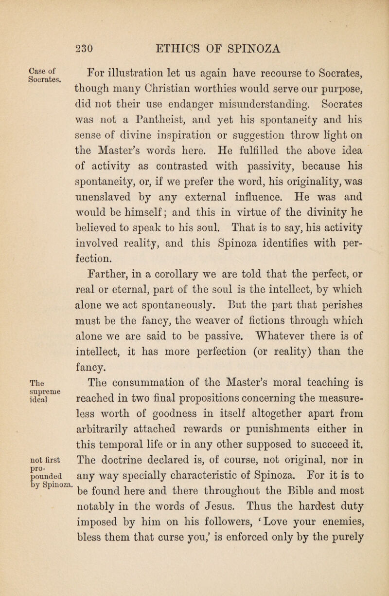 Case of Socrates. The supreme ideal not first pro¬ pounded by Spinoza. For illustration let us again have recourse to Socrates, though many Christian worthies would serve our purpose, did not their use endanger misunderstanding. Socrates was not a Pantheist, and yet his spontaneity and his sense of divine inspiration or suggestion throw light on the Master’s words here. He fulfilled the above idea of activity as contrasted with passivity, because his spontaneity, or, if we prefer the word, his originality, was unenslaved by any external influence. He was and would be himself; and this in virtue of the divinity he believed to speak to his soul. That is to say, his activity involved reality, and this Spinoza identifies with per¬ fection. Farther, in a corollary we are told that the perfect, or real or eternal, part of the soul is the intellect, by which alone we act spontaneously. But the part that perishes must be the fancy, the weaver of fictions through which alone we are said to be passive. Whatever there is of intellect, it has more perfection (or reality) than the fancy. The consummation of the Master’s moral teaching is reached in two final propositions concerning the measure¬ less worth of goodness in itself altogether apart from arbitrarily attached rewards or punishments either in this temporal life or in any other supposed to succeed it. The doctrine declared is, of course, not original, nor in any way specially characteristic of Spinoza. For it is to be found here and there throughout the Bible and most notably in the words of Jesus. Thus the hardest duty imposed by him on his followers, ‘Love your enemies, bless them that curse you,’ is enforced only by the purely