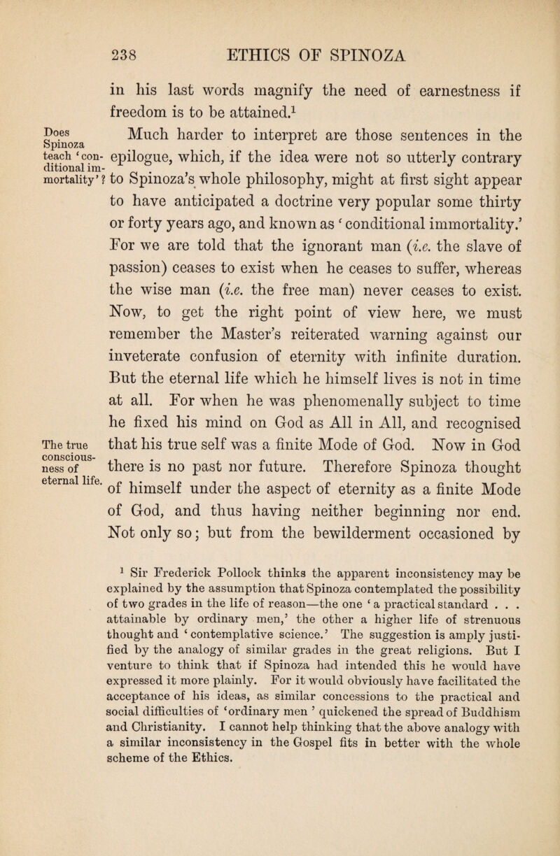 Does Spinoza teach ‘con¬ ditional im¬ mortality’ \ The true conscious¬ ness of eternal life. in his last words magnify the need of earnestness if freedom is to be attained.1 Much harder to interpret are those sentences in the epilogue, which, if the idea were not so utterly contrary to Spinoza’s whole philosophy, might at first sight appear to have anticipated a doctrine very popular some thirty or forty years ago, and known as c conditional immortality.’ For we are told that the ignorant man (i.e. the slave of passion) ceases to exist when he ceases to suffer, whereas the wise man (i.e. the free man) never ceases to exist. Now, to get the right point of view here, we must remember the Master’s reiterated warning against our inveterate confusion of eternity with infinite duration. But the eternal life which he himself lives is not in time at all. For when he was phenomenally subject to time he fixed his mind on God as All in All, and recognised that his true self was a finite Mode of God. Now in God there is no past nor future. Therefore Spinoza thought of himself under the aspect of eternity as a finite Mode of God, and thus having neither beginning nor end. Not only so; but from the bewilderment occasioned by 1 Sir Frederick Pollock thinks the apparent inconsistency may be explained by the assumption that Spinoza contemplated the possibility of two grades in the life of reason—the one ‘ a practical standard . . . attainable by ordinary men,5 the other a higher life of strenuous thought and ‘ contemplative science.5 The suggestion is amply justi¬ fied by the analogy of similar grades in the great religions. But I venture to think that if Spinoza had intended this he would have expressed it more plainly. For it would obviously have facilitated the acceptance of his ideas, as similar concessions to the practical and social difficulties of ‘ordinary men 5 quickened the spread of Buddhism and Christianity. I cannot help thinking that the above analogy with a similar inconsistency in the Gospel fits in better with the whole scheme of the Ethics.