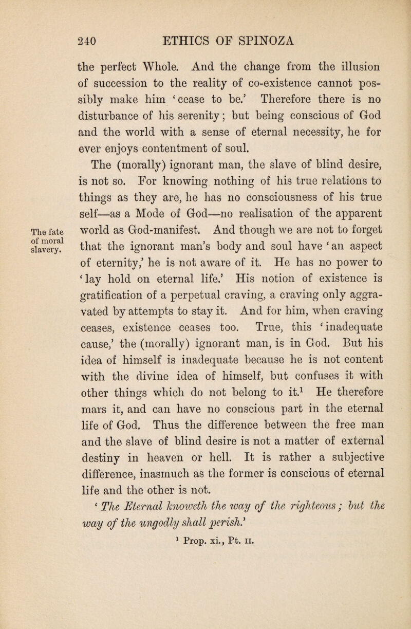 The fate of moral slavery. the perfect Whole. And the change from the illusion of succession to the reality of co-existence cannot pos¬ sibly make him ‘cease to be.’ Therefore there is no disturbance of his serenity; but being conscious of God and the world with a sense of eternal necessity, he for ever enjoys contentment of soul. The (morally) ignorant man, the slave of blind desire, is not so. For knowing nothing of his true relations to things as they are, he has no consciousness of his true self—as a Mode of God—no realisation of the apparent world as God-manifest. And though we are not to forget that the ignorant man’s body and soul have ‘ an aspect of eternity,’ he is not aware of it. He has no power to ‘lay hold on eternal life.’ His notion of existence is gratification of a perpetual craving, a craving only aggra¬ vated by attempts to stay it. And for him, when craving ceases, existence ceases too. True, this ‘inadequate cause,’ the (morally) ignorant man, is in God. But his idea of himself is inadequate because he is not content with the divine idea of himself, but confuses it with other things which do not belong to it.1 He therefore mars it, and can have no conscious part in the eternal life of God. Thus the difference between the free man and the slave of blind desire is not a matter of external destiny in heaven or hell. It is rather a subjective difference, inasmuch as the former is conscious of eternal life and the other is not. ‘ The Eternal knoweth the way of the righteous ; but the way of the ungodly shall perish.’ 1 Prop, xi., Pt. n.