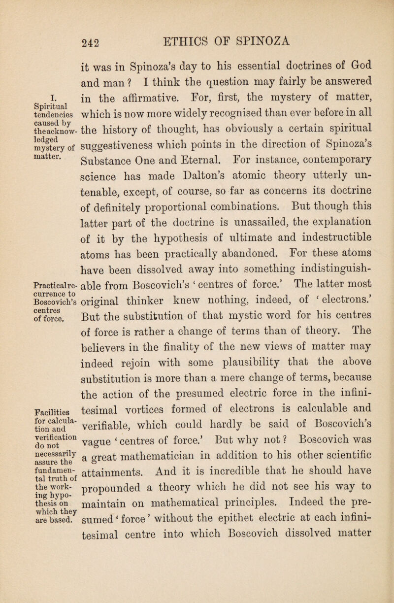 i. Spiritual tendencies caused by the acknow¬ ledged mystery of matter. Practicalre- currence to Boscovich’s centres of force. Facilities for calcula¬ tion and verification do not necessarily assure the fundamen¬ tal truth of the work¬ ing hypo¬ thesis on which they are based. it was in Spinoza’s day to his essential doctrines of God and man ? I think the question may fairly be answered in the affirmative. For, first, the mystery of matter, which is now more widely recognised than ever before in all the history of thought, has obviously a certain spiritual suggestiveness which points in the direction of Spinoza’s Substance One and Eternal. For instance, contemporary science has made Dalton’s atomic theory utterly un¬ tenable, except, of course, so far as concerns its doctrine of definitely proportional combinations. But though this latter part of the doctrine is unassailed, the explanation of it by the hypothesis of ultimate and indestructible atoms has been practically abandoned. For these atoms have been dissolved away into something indistinguish¬ able from Boscovich’s ‘ centres of force.’ The latter most original thinker knew nothing, indeed, of ‘ electrons.’ But the substitution of that mystic word for his centres of force is rather a change of terms than of theory. The believers in the finality of the new views of matter may indeed rejoin with some plausibility that the above substitution is more than a mere change of terms, because the action of the presumed electric force in the infini¬ tesimal vortices formed of electrons is calculable and verifiable, which could hardly be said of Boscovich’s vague ‘ centres of force.’ But why not ? Boscovich was a great mathematician in addition to his other scientific attainments. And it is incredible that he should have propounded a theory which he did not see his way to maintain on mathematical principles. Indeed the pre¬ sumed ‘ force ’ without the epithet electric at each infini¬ tesimal centre into which Boscovich dissolved matter