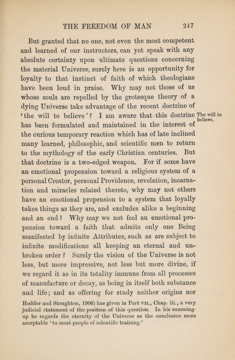 But granted that no one, not even the most competent and learned of our instructors, can yet speak with any absolute certainty upon ultimate questions concerning the material Universe, surely here is an opportunity for loyalty to that instinct of faith of which theologians have been loud in praise. Why may not those of us whose souls are repelled by the grotesque theory of a dying Universe take advantage of the recent doctrine of ‘ the will to believe ’ ? I am aware that this doctrine The will to believe. has been formulated and maintained in the interest of the curious temporary reaction which has of late inclined many learned, philosophic, and scientific men to return to the mythology of the early Christian centuries. But that doctrine is a two-edged weapon. Eor if some have an emotional propension toward a religious system of a personal Creator, personal Providence, revelation, incarna¬ tion and miracles related thereto, why may not others have an emotional propension to a system that loyally takes things as they are, and excludes alike a beginning and an end ? Why may we not feel an emotional pro¬ pension toward a faith that admits only one Being manifested by infinite Attributes, such as are subject to infinite modifications all keeping an eternal and un¬ broken order ? Surely the vision of the Universe is not less, but more impressive, not less but more divine, if we regard it as in its totality immune from all processes of manufacture or decay, as being in itself both substance and life; and as offering for study neither origins nor Hodder and Stoughton, 1906) has given in Part vii., Chap, iii., a very judicial statement of the position of this question. In his summing- up he regards the eternity of the Universe as the conclusion more acceptable ‘to most people of scientific training.’
