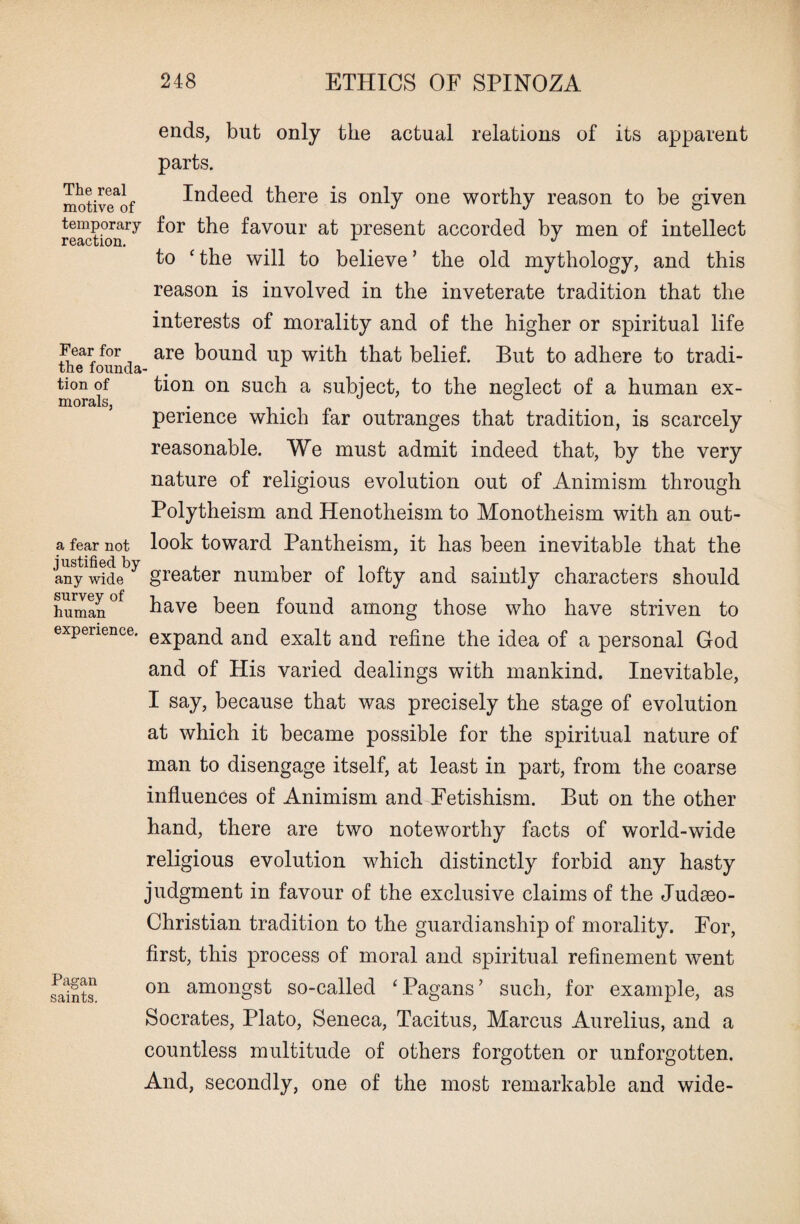The real motive of temporary reaction. Fear for the founda tion of morals, a fear not justified by any wide survey of human experience. Pagan saints. ends, but only the actual relations of its apparent parts. Indeed there is only one worthy reason to be given for the favour at present accorded by men of intellect to c the will to believe ’ the old mythology, and this reason is involved in the inveterate tradition that the interests of morality and of the higher or spiritual life are bound up with that belief. But to adhere to tradi¬ tion on such a subject, to the neglect of a human ex¬ perience which far outranges that tradition, is scarcely reasonable. We must admit indeed that, by the very nature of religious evolution out of Animism through Polytheism and Henotheism to Monotheism with an out¬ look toward Pantheism, it has been inevitable that the greater number of lofty and saintly characters should have been found among those who have striven to expand and exalt and refine the idea of a personal God and of His varied dealings with mankind. Inevitable, I say, because that was precisely the stage of evolution at which it became possible for the spiritual nature of man to disengage itself, at least in part, from the coarse influences of Animism and Fetishism. But on the other hand, there are two noteworthy facts of world-wide religious evolution which distinctly forbid any hasty judgment in favour of the exclusive claims of the Judseo- Christian tradition to the guardianship of morality. For, first, this process of moral and spiritual refinement went on amongst so-called ‘Pagans’ such, for example, as Socrates, Plato, Seneca, Tacitus, Marcus Aurelius, and a countless multitude of others forgotten or unforgotten. And, secondly, one of the most remarkable and wide-