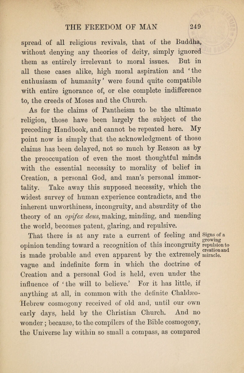 spread of all religious revivals, that of the Buddha, without denying any theories of deity, simply ignored them as entirely irrelevant to moral issues. But in all these cases alike, high moral aspiration and ‘ the enthusiasm of humanity ’ were found quite compatible with entire ignorance of, or else complete indifference to, the creeds of Moses and the Church. As for the claims of Pantheism to be the ultimate religion, those have been largely the subject of the preceding Handbook, and cannot be repeated here. My point now is simply that the acknowledgment of those claims has been delayed, not so much by Reason as by the preoccupation of even the most thoughtful minds with the essential necessity to morality of belief in Creation, a personal God, and man’s personal immor¬ tality. Take away this supposed necessity, which the widest survey of human experience contradicts, and the inherent unworthiness, incongruity, and absurdity of the theory of an opifex deus, making, minding, and mending the world, becomes patent, glaring, and repulsive. That there is at any rate a current of feeling and Signs of a . . . . growing opinion tending toward a recognition of this incongruity repulsion to r creation and is made probable and even apparent by the extremely miracle. vague and indefinite form in which the doctrine of Creation and a personal God is held, even under the influence of c the will to believe.’ For it has little, if anything at all, in common with the definite Chaldseo- Hebrew cosmogony received of old and, until our own early days, held by the Christian Church. And no wonder; because, to the compilers of the Bible cosmogony, the Universe lay within so small a compass, as compared