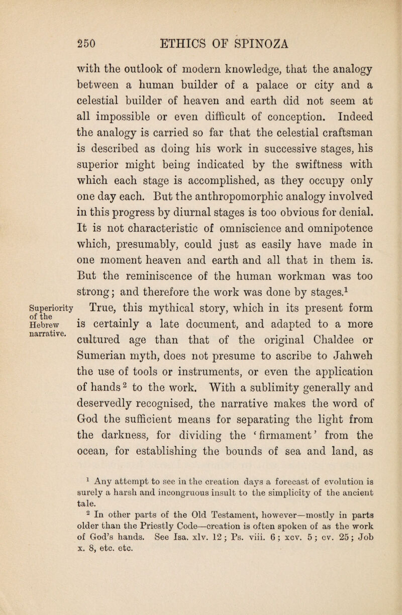 Superiority of the Hebrew narrative. 250 ETHICS OF SPINOZA with the outlook of modern knowledge, that the analogy between a human builder of a palace or city and a celestial builder of heaven and earth did not seem at all impossible or even difficult of conception. Indeed the analogy is carried so far that the celestial craftsman is described as doing his work in successive stages, his superior might being indicated by the swiftness with which each stage is accomplished, as they occupy only one day each. But the anthropomorphic analogy involved in this progress by diurnal stages is too obvious for denial. It is not characteristic of omniscience and omnipotence which, presumably, could just as easily have made in one moment heaven and earth and all that in them is. But the reminiscence of the human workman was too strong; and therefore the work was done by stages.1 True, this mythical story, which in its present form is certainly a late document, and adapted to a more cultured age than that of the original Chaldee or Sumerian myth, does not presume to ascribe to Jahweh the use of tools or instruments, or even the application of hands2 to the work. With a sublimity generally and deservedly recognised, the narrative makes the word of God the sufficient means for separating the light from the darkness, for dividing the ‘ firmament ’ from the ocean, for establishing the bounds of sea and land, as 1 Any attempt to see in the creation days a forecast of evolution is surely a harsh and incongruous insult to the simplicity of the ancient tale. 2 In other parts of the Old Testament, however—mostly in parts older than the Priestly Code—creation is often spoken of as the work of God’s hands. See Isa. xlv. 12; Ps. viii. 6; xcv. 5; cv. 25; Job x. 8, etc. etc.