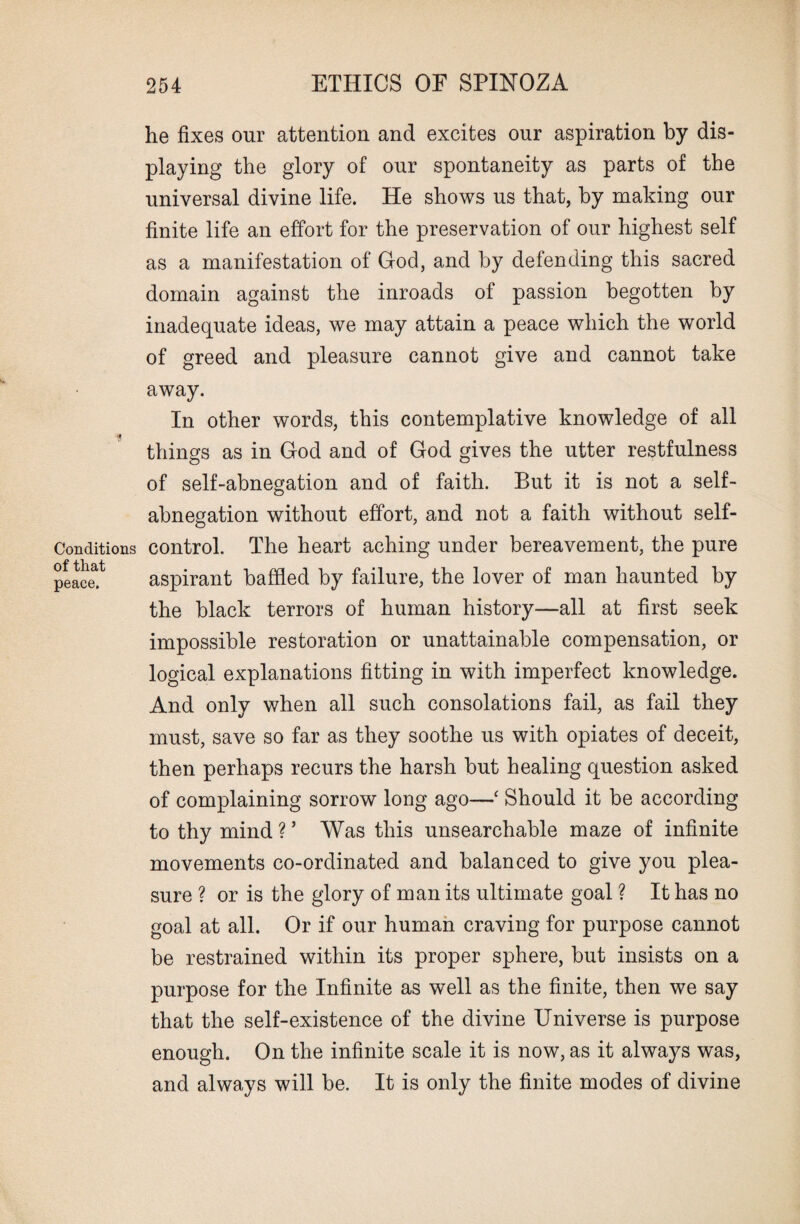 Conditions of that peace. he fixes our attention and excites our aspiration by dis¬ playing the glory of our spontaneity as parts of the universal divine life. He shows us that, by making our finite life an effort for the preservation of our highest self as a manifestation of God, and by defending this sacred domain against the inroads of passion begotten by inadequate ideas, we may attain a peace which the world of greed and pleasure cannot give and cannot take away. In other words, this contemplative knowledge of all things as in God and of God gives the utter restfulness of self-abnegation and of faith. But it is not a self- abnegation without effort, and not a faith without self- control. The heart aching under bereavement, the pure aspirant baffled by failure, the lover of man haunted by the black terrors of human history—all at first seek impossible restoration or unattainable compensation, or logical explanations fitting in with imperfect knowledge. And only when all such consolations fail, as fail they must, save so far as they soothe us with opiates of deceit, then perhaps recurs the harsh but healing question asked of complaining sorrow long ago—‘ Should it be according to thy mind ? ’ Was this unsearchable maze of infinite movements co-ordinated and balanced to give you plea¬ sure ? or is the glory of man its ultimate goal ? It has no goal at all. Or if our human craving for purpose cannot be restrained within its proper sphere, but insists on a purpose for the Infinite as well as the finite, then we say that the self-existence of the divine Universe is purpose enough. On the infinite scale it is now, as it always was, and always will be. It is only the finite modes of divine