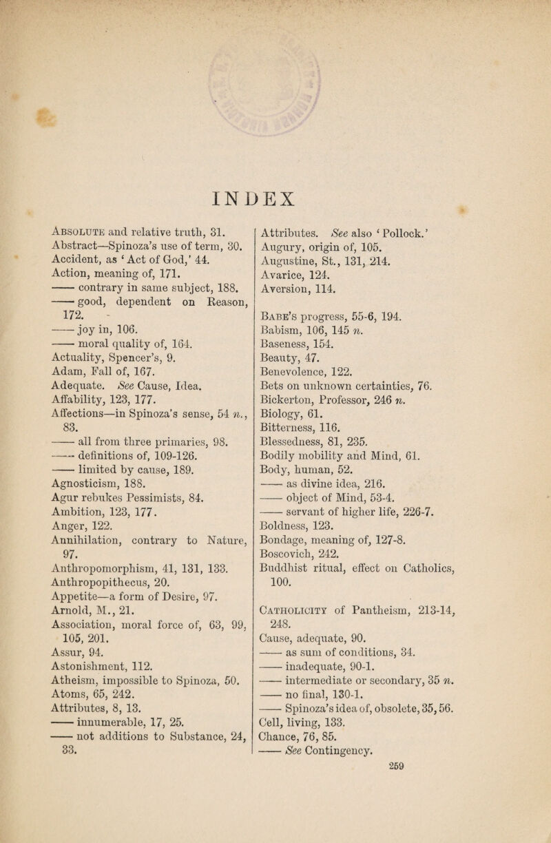 INDEX Absolute and relative truth, 31. Abstract—Spinoza’s use of term, 30. Accident, as ‘ Act of God,’ 44. Action, meaning of, 171. -contrary in same subject, 188. -- good, dependent on Reason, 172. -joy in, 106. -moral quality of, 164. Actuality, Spencer’s, 9. Adam, Fall of, 167. Adequate. See Cause, Idea. Affability, 123, 177. Affections—in Spinoza’s sense, 54 n., 83. -all from three primaries, 98. -- definitions of, 109-126. -limited by cause, 189. Agnosticism, 188. Agur rebukes Pessimists, 84. Ambition, 123, 177. Anger, 122. Annihilation, contrary to Nature, 97. Anthropomorphism, 41, 131, 133. Anthropopithecus, 20. Appetite—a form of Desire, 97. Arnold, M., 21. Association, moral force of, 63, 99. 105, 201. Assur, 94. Astonishment, 112. Atheism, impossible to Spinoza, 50. Atoms, 65, 242. Attributes, 8, 13. -innumerable, 17, 25. -not additions to Substance, 24, 33. Attributes. See also ‘ Pollock.’ Augury, origin of, 105. Augustine, St., 131, 214. Avarice, 124. Aversion, 114. Babe’s progress, 55-6, 194. Babism, 106, 145 n. Baseness, 154. Beauty, 47. Benevolence, 122. Bets on unknown certainties, 76. Bickerton, Professor, 246 n. Biology, 61. Bitterness, 116. Blessedness, 81, 235. Bodily mobility and Mind, 61. Body, human, 52. -as divine idea, 216. -object of Mind, 53-4. -servant of higher life, 226-7. Boldness, 123. Bondage, meaning of, 127-8. Boscovich, 242. Buddhist ritual, effect on Catholics, 100. Catholicity of Pantheism, 213-14, 248. Cause, adequate, 90. -as sum of conditions, 34. -inadequate, 90-1. -intermediate or secondary, 35 n. -- no final, 130-1. -Spinoza’s idea of, obsolete, 35,56. Cell, living, 133. Chance, 76, 85. -See Contingency. 269