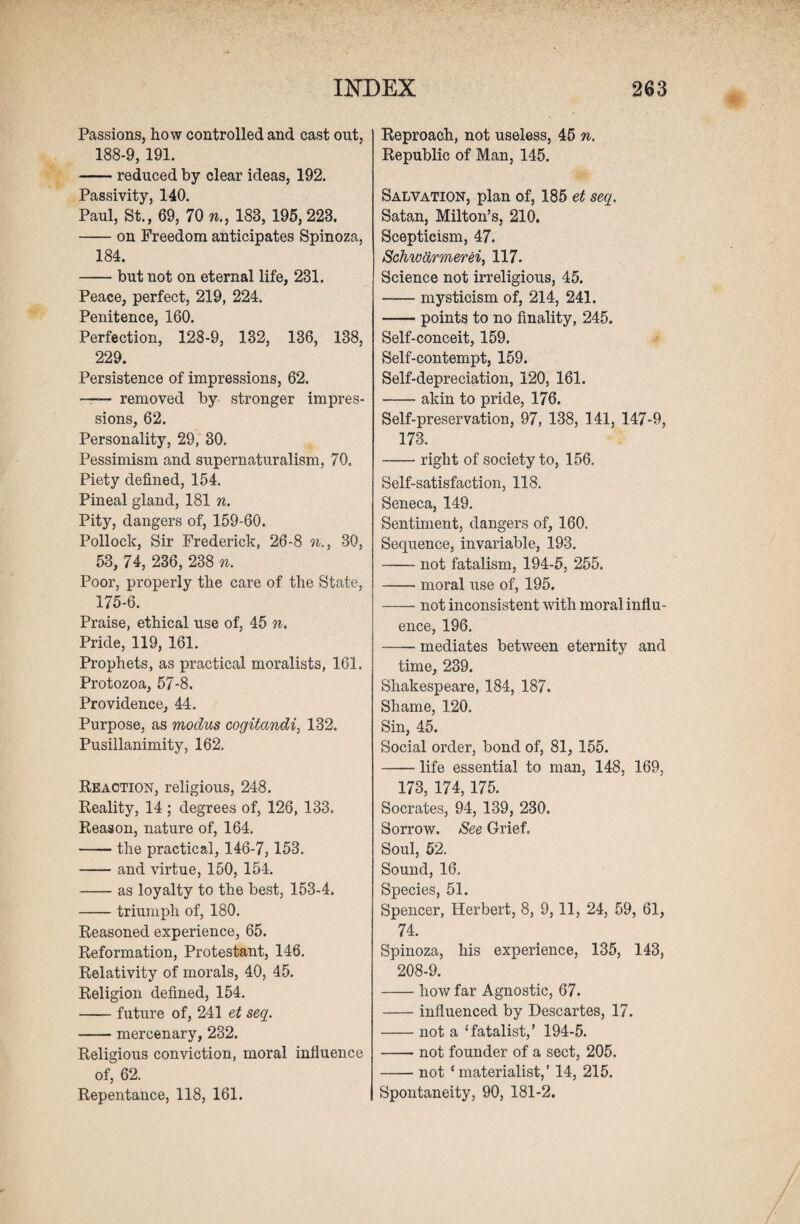 Passions, how controlled and cast out, 188-9, 191. -reduced by clear ideas, 192. Passivity, 140. Paul, St., 69, 70 n., 183, 195,223. -on Freedom anticipates Spinoza, 184. -but not on eternal life, 231. Peace, perfect, 219, 224. Penitence, 160. Perfection, 128-9, 132, 136, 138, 229. Persistence of impressions, 62. —-— removed by stronger impres¬ sions, 62. Personality, 29, 30. Pessimism and supernaturalism, 70, Piety defined, 154. Pineal gland, 181 n. Pity, dangers of, 159-60. Pollock, Sir Frederick, 26-8 n., 30, 53, 74, 236, 238 n. Poor, properly the care of the State, 175-6. Praise, ethical use of, 45 n. Pride, 119, 161. Prophets, as practical moralists, 161. Protozoa, 57-8. Providence, 44. Purpose, as modus cogitandi, 132. Pusillanimity, 162. Reaction, religious, 248. Reality, 14; degrees of, 126, 133. Reason, nature of, 164. -the practical, 146-7,153. -and virtue, 150, 154. -as loyalty to the best, 153-4. -triumph of, 180. Reasoned experience, 65. Reformation, Protestant, 146. Relativity of morals, 40, 45. Religion defined, 154. -future of, 241 et seq. -mercenary, 232. Religious conviction, moral influence of, 62. Repentance, 118, 161. Reproach, not useless, 45 n. Republic of Man, 145. Salvation, plan of, 185 et seq. Satan, Milton’s, 210. Scepticism, 47. Schwtirmerei, 117. Science not irreligious, 45. -mysticism of, 214, 241. -points to no finality, 245. Self-conceit, 159. Self-contempt, 159. Self-depreciation, 120, 161. -akin to pride, 176. Self-preservation, 97, 138, 141, 147-9, 173. -right of society to, 156. Self-satisfaction, 118. Seneca, 149. Sentiment, dangers of, 160. Sequence, invariable, 193. -not fatalism, 194-5, 255. -moral use of, 195. -not inconsistent with moral influ¬ ence, 196. -mediates between eternity and time, 239. Shakespeare, 184, 187. Shame, 120. Sin, 45. Social order, bond of, 81, 155. -life essential to man, 148, 169, 173, 174, 175. Socrates, 94, 139, 230. Sorrow. See Grief. Soul, 52. Sound, 16. Species, 51. Spencer, Herbert, 8, 9,11, 24, 59, 61, 74. Spinoza, his experience, 135, 143, 208-9. -how far Agnostic, 67. -influenced by Descartes, 17. -not a ‘fatalist,’ 194-5. -not founder of a sect, 205. -not ‘materialist,’ 14, 215. Spontaneity, 90, 181-2.