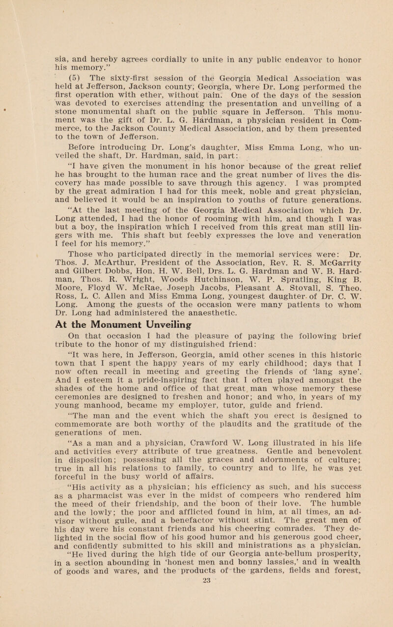 sia, and hereby agrees cordially to unite in any public endeavor to honor his memory.” (5) The sixty-first session of the Georgia Medical Association was held at Jefferson, Jackson county, Georgia, where Dr. Long performed the first operation with ether, without pain. One of the days of the session was devoted to exercises attending the presentation and unveiling of a stone monumental shaft on the public square in Jefferson. This monu¬ ment was the gift of Dr. L. G. Hardman, a physician resident in Com¬ merce, to the Jackson County Medical Association, and by them presented to the town of Jefferson. Before introducing Dr. Long’s daughter, Miss Emma Long, who un¬ veiled the shaft, Dr. Hardman, said, in part: “I have given the monument in his honor because of the great relief he has brought to the human race and the great number of lives the dis¬ covery has made possible to save through this agency. I was prompted by the great admiration I had for this meek, noble and great physician, and believed it would be an inspiration to youths of future generations. “At the last meeting of the Georgia Medical Association which Dr. Long attended, I had the honor of rooming with him, and though I was but a boy, the inspiration Avhich I received from this great man still lin¬ gers with me. This shaft but feebly expresses the love and veneration I feel for his memory.” Those who participated directly in the memorial services were: Dr. Thos. J. McArthur, President of the Association, Rev. R. S. McGarrity and Gilbert Dobbs, Hon. H. W. Bell, Drs. L. G. Hardman and W. B. Hard¬ man, Thos. R. Wright, Woods Hutchinson, W. P. Spratling, King B. Moore, Floyd W. McRae, Joseph Jacobs, Pleasant A. Stovall, S. Theo. Ross, L. C. Allen and Miss Emma Long, youngest daughter, of Dr. C. W. Long. Among the guests of the occasion were many patients to whom Dr. Long had administered the anaesthetic. At the Monument Unveiling On that occasion I had the pleasure of paying the following brief tribute to the honor of my distinguished friend: “It was here, in Jefferson, Georgia, amid other scenes in this historic town that I spent the happy years of my early childhood; days that I now often recall in meeting and greeting the friends of ‘lang syne’. And I esteem it a pride-inspiring fact that I often played amongst the shades of the home and office of that great man whose memory these ceremonies are designed to freshen and honor; and who, in years of my young manhood, became my employer, tutor, guide and friend. “The man and the event which the shaft you erect is designed to commemorate are both worthy of the plaudits and the gratitude of the generations of men. “As a man and a physician, Crawford W. Long illustrated in his life and activities every attribute of true greatness. Gentle and benevolent in disposition; possessing all the graces and adornments of culture; true in all his relations to family, to country and to life, he was yet forceful in the busy world of affairs. “His activity as a physician; his efficiency as such, and his success as a pharmacist was ever in the midst of compeers who rendered him the meed of their friendship, and the boon of their love. The humble and the lowly; the poor and afflicted found in him, at all times, an ad¬ visor without guile, and a benefactor without stint. The great men of his day were his constant friends and his cheering comrades. They de¬ lighted in the social flow of his good humor and his generous good cheer, and confidently submitted to his skill and ministrations as a physician. “He lived during the high tide of our Georgia ante-bellum prosperity, in a section abounding in ‘honest men and bonny lassies,’ and in wealth of goods and wares, and the products of the gardens, fields and forest,