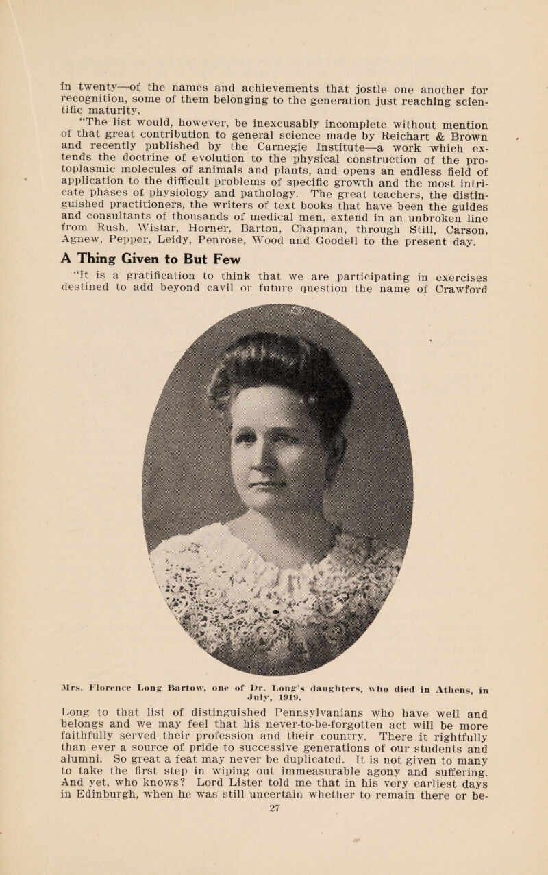 in twenty—of the names and achievements that jostle one another for recognition, some of them belonging to the generation just reaching scien¬ tific maturity. “The list would, however, be inexcusably incomplete without mention of that great contribution to general science made by Reichart & Brown and recently published by the Carnegie Institute—a work which ex¬ tends the doctrine of evolution to the physical construction of the pro¬ toplasmic molecules of animals and plants, and opens an endless field of application to the difficult problems of specific growth and the most intri¬ cate phases of physiology and pathology. The great teachers, the distin¬ guished practitioners, the writers of text books that have been the guides and consultants of thousands of medical men, extend in an unbroken line from Rush, Wistar, Horner, Barton, Chapman, through Still, Carson, Agnew, Pepper, Leidy, Penrose, Wood and Goodell to the present day. A Thing Given to But Few “It is a gratification to think that we are participating in exercises destined to add beyond cavil or future question the name of Crawford Mrs. Florence Long Bartow, one of Dr. Fong’s daughters, who died in Athens in July, 1919. Long to that list of distinguished Pennsylvanians who have well and belongs and we may feel that his never-to-be-forgotten act will be more faithfully served their profession and their country. There it rightfully than ever a source of pride to successive generations of our students and alumni. So great a feat may never be duplicated. It is not given to many to take the first step in wiping out immeasurable agony and suffering. And yet, who knows? Lord Lister told me that in his very earliest days in Edinburgh, when he was still uncertain whether to remain there or be-