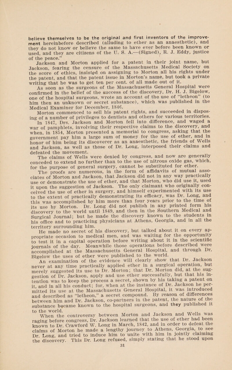 believe themselves to be the original and first inventors of the improve¬ ment hereinbefore described (alluding to ether as an anaesthetic), and they do not know or believe the same to have ever before been known or used, and they are citizens of the U. S. A—(Signed), R. J. Eddy, justice of the peace.” Jackson and Morton applied for a patent in their joint name, but Jackson, fearing the censure of the Massachusetts Medical Society on the score of ethics, insisted on assigning to Morton all his rights under the patent, and that the patent issue in Morton’s name, but took a private writing that he was to get ten per cent, of all made out of it. As soon as the surgeons of the Massachusetts General Hospital were confirmed in the belief of the success of the discovery, Dr. H. J. Bigelow, one of the hospital surgeons, wrote an account of the use of “letheon” (to him then an unknown or secret substance), which was published in the Medical Examiner for December, 1846. Morton commenced to sell his patent rights, and succeeded in dispos¬ ing of a number of privileges to dentists and others for various territories. In 1847, Drs. Jackson and Morton fell into difference, and waged a war of pamphlets, involving their respective claims to the discovery, and when, in 1854, Morton presented a memorial to congress, asking that the government pay him a large sum of money for the use of ether, and in honor of him being its discoverer as an anaesthetic, the friends of Wells and Jackson, as well as those of Dr. Long, interposed their claims and defeated the movement. The claims of Wells were denied by congress, and now are generally conceded to extend no further than to the use of nitrous oxide gas, which, for the purpose of general surgery, cannot be substituted for ether. The proofs are numerous, in the form of affidavits of mutual asso¬ ciates of Morton and Jackson, that Jackson did not in any way practically use or demonstrate the use of ether, and that Morton, who did use it, used it upon the suggestion of Jackson. The only claimant who originally con¬ ceived the use of ether in surgery, and himself experimented with its use to the extent of practically demonstrating its efficacy, was Dr. Long, and this was accomplished by him more than four years prior to the time of its use by Morton. Dr. Long did not publish in any printed form his discovery to the world until 1849, and then in the Southern Medical and Surgical Journal; but he made the discovery known to the students in his office and to practicing physicians at Athens, Georgia, and in all the territory surrounding him. He made no secret of his discovery, but talked about it on every ap¬ propriate occasion to medical men, and was waiting foi the oppoitunity to test it in a capital operation before writing about it in the scientific journals of the day. Meanwhile those operations before described were accomplished at the Massachusetts General Hospital, and through Di. Bigelow the uses of ether were published to the world. An examination of the evidence will clearly show that Dr. Jackson never at any time practically applied ether in a surgical operation, but merely suggested its use to Dr. Morton; that Dr. Morton did, at the. sug¬ gestion of Dr. Jackson, apply and use ether successfully, but that his in tention was to keep the process a secret, shown by his taking a patent on it, and in all his conduct; for, when at the instance of Dr. Jackson he per¬ mitted its use at the Massachusetts General Hospital, it was introduced and described as “letheon,” a secret compound. By reason of differences between him and Dr. Jackson, co-partners in the patent, the nature of the substance became known to the hospital surgeons, and they published it to the world. T , TTT „ When the controversy between Morton and Jackson and Wells was raging before congress, Dr. Jackson learned that the use of ethei had been known to Dr. Crawford W. Long in March, 1842, and in order to defeat the claims of Morton he made a lengthy journey to Athens, Georgia, to see Dr Long and tried to induce him to unite with him in jointly claiming the discovery. This Dr. Long refused, simply stating that he stood upon