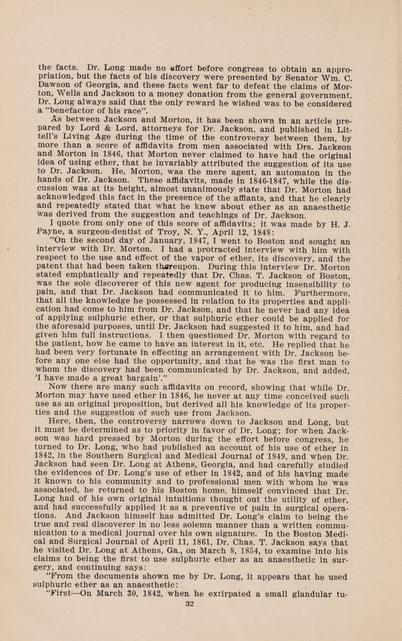 the facts. Dr. Long made no effort before congress to obtain an appro¬ priation, but the facts of his discovery were presented by Senator Wm. C. Dawson of Georgia, and these facts went far to defeat the claims of Mor¬ ton, Wells and Jackson to a money donation from the general government. Dr. Long always said that the only reward he wished was to be considered a “benefactor of his race”. As between Jackson and Morton, it has been shown in an article pre¬ pared by Lord & Lord, attorneys for Dr. Jackson, and published in Lit- tell’s Living Age during the time of the controversy between them, by more than a score of affidavits from men associated with Drs. Jackson and Morton in 1846, that Morton never claimed to have had the original idea of using ether, that he invariably attributed the suggestion of its use to Dr. Jackson. He, Morton, was the mere agent, an automaton in the hands of Dr. Jackson. These affidavits, made in 1846-1847, while the dis¬ cussion was at its height, almost unanimously state that Dr. Morton had acknowledged this fact in the presence of the affiants, and that he clearly and repeatedly stated that what he knew about ether as an anaesthetic was derived from the suggestion and teachings of Dr. Jackson. I quote from only one of this score of affidavits; it was made by H. J. Payne, a surgeon-dentist of Troy, N. Y., April 12, 1848: “On the second day of January, 1847, I went to Boston and sought an interview with Dr. Morton. I had a protracted interview with him with respect to the use and effect of the vapor of ether, its discovery, and the patent that had been taken th.sreupon. During this interview Dr. Morton stated emphatically and repeatedly that Dr. Chas. T. Jackson of Boston, was the sole discoverer of this new agent for producing insensibility to pain, and that Dr. Jackson had communicated it to him. Furthermore, that all the knowledge he possessed in relation to its properties and appli¬ cation had come to him from Dr. Jackson, and that he never had any idea of applying sulphuric ether, or that sulphuric ether could be applied for the aforesaid purposes, until Dr. Jackson had suggested it to him, and had given him full instructions. I then questioned Dr. Morton with regard to the patient, how he came to have an interest in it, etc. He replied that he had been very fortunate in effecting an arrangement with Dr. Jackson be¬ fore any one else had the opportunity, and that he was the first man to whom the discovery had been communicated by Dr. Jackson, and added, T have made a great bargain’.” Now there are many such affidavits on record, showing that while Dr. Morton may have used ether in 1846, he never at any time conceived such use as an original proposition, but derived all his knowledge of its proper¬ ties and the suggestion of such use from Jackson. Here, then, the controversy narrows down to Jackson and Long, but it must be determined as to priority in favor of Dr. Long; for when Jack- son was hard pressed by Morton during the effort before congress, he turned to Dr. Long, who had published an account of his use of ether in 1842, in the Southern Surgical and Medical Journal of 1849, and when Dr. Jackson had seen Dr. Long at Athens, Georgia, and had carefully studied the evidences of Dr. Long’s use of ether in 1842, and of his having made it known to his community and to professional men with whom he was associated, he returned to his Boston home, himself convinced that Dr. Long had of his own original intuitions thought out the utility of ether, and had successfully applied it as a preventive of pain in surgical opera¬ tions. And Jackson himself has admitted Dr. Long’s claim to being the true and real discoverer in no less solemn manner than a written commu¬ nication to a medical journal over his own signature. In the Boston Medi¬ cal and Surgical Journal of April 11, 1861, Dr. Chas. T. Jackson says that he visited Dr. Long at Athens, Ga., on March 8, 1854, to examine into his claims to being the first to use sulphuric ether as an anaesthetic in sur¬ gery, and continuing says: “From the documents shown me by Dr. Long, it appears that he used sulphuric ether as an anaesthetic: “First—On March 30, 1842, when he extirpated a small glandular tu-
