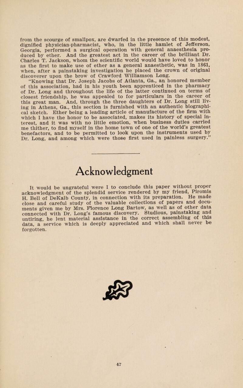 from the scourge of smallpox, are dwarfed in the presence of this modest, dignified physician-pharmacist, who, in the little hamlet of Jefferson, Georgia, performed a surgical operation with general anaesthesia pro¬ duced by ether. And the greatest act in the career of the brilliant Dr. Charles T. Jackson, whom the scientific world would have loved to honor as the first to make use of ether as a general anaesthetic, was in 1861, when, after a painstaking investigation he placed the crown of original discoverer upon the brow of Crawford Williamson Long. “Knowing that Dr. Joseph Jacobs of Atlanta, Ga., an honored member of this association, had in his youth been apprenticed in the pharmacy of Dr. Long and throughout the life of the latter continued on terms of closest friendship, he was appealed to for particulars in the career of this great man. And, through the three daughters of Dr. Long still liv¬ ing in Athens, Ga., this section is furnished with an authentic biographi¬ cal sketch. Ether being a leading article of manufacture of the firm with which I have the honor to be associated, makes its history of special in¬ terest, and it was with no little emotion, when business duties carried me thither, to find myself in the home town of one of the world’s greatest benefactors, and to be permitted to look upon the instruments used by Dr. Long, and among which were those first used in painless surgery.” Acknowledgment It would be ungrateful were I to conclude this paper without proper acknowledgment of the splendid service rendered by my friend, Piromis H. Bell of DeKalb County, in connection with its preparation. He made close and careful study of the valuable collections of papers and docu¬ ments given me by Mrs. Florence Long Bartow, as well as of other data connected with Dr. Long’s famous discovery. Studious, painstaking and untiring, he lent material assistance in the correct assembling of this data, a service which is deeply appreciated and which shall never be forgotten.