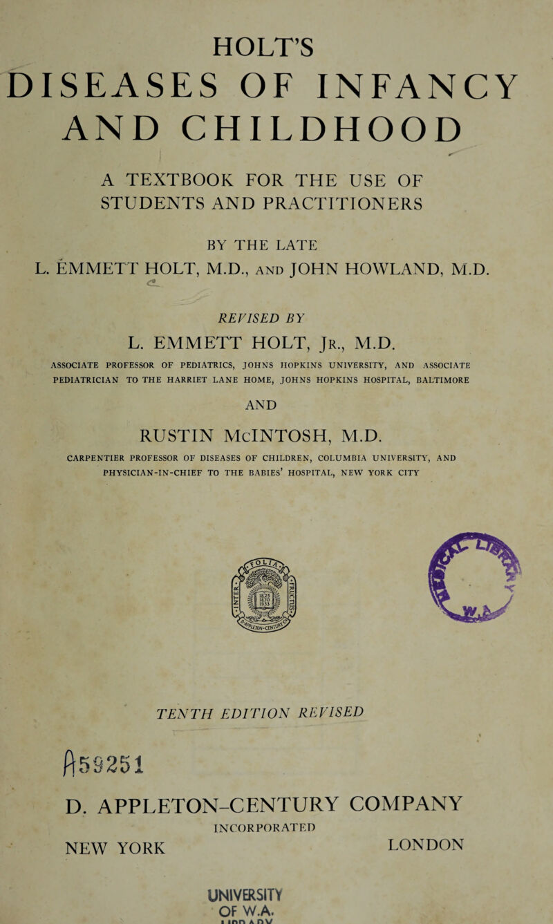 DISEASES OF INFANCY AND CHILDHOOD A TEXTBOOK FOR THE USE OF STUDENTS AND PRACTITIONERS BY THE LATE L. EMMETT HOLT, M.D., and JOHN HOWLAND, M.D. REVISED BY L. EMMETT HOLT, Jr., M.D. ASSOCIATE PROFESSOR OF PEDIATRICS, JOHNS HOPKINS UNIVERSITY, AND ASSOCIATE PEDIATRICIAN TO THE HARRIET LANE HOME, JOHNS HOPKINS HOSPITAL, BALTIMORE AND RUSTIN MCINTOSH, M.D. CARPENTIER PROFESSOR OF DISEASES OF CHILDREN, COLUMBIA UNIVERSITY, AND PHYSICIAN-IN-CHIEF TO THE BABIES’ HOSPITAL, NEW YORK CITY TENTH EDITION REVISED ft58251 D. APPLETON-CENTURY COMPANY INCORPORATED NEW YORK LONDON UNIVERSITY • OF W.A.