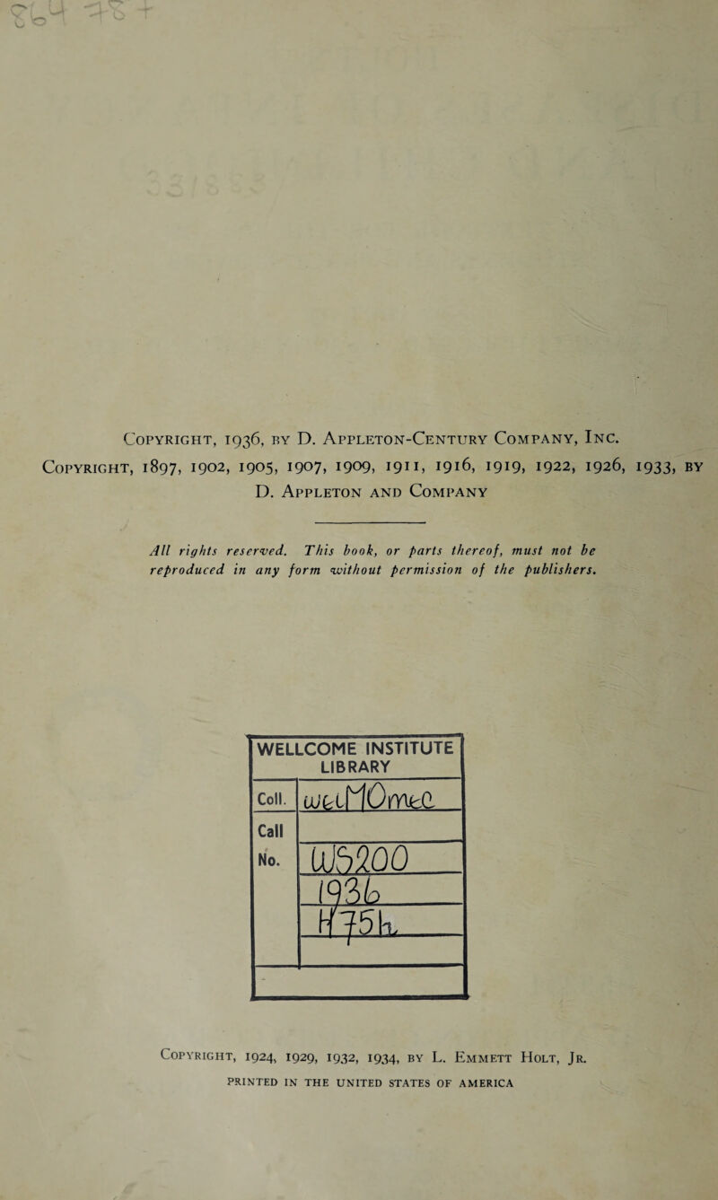 Copyright, 1936, by D. Appleton-Century Company, Inc. Copyright, 1897, 1902, 1905, 1907, 1909, 191C 1916, 1919, 1922, 1926, 1933, by D. Appleton and Company All rights reserved. This book, or parts thereof, must not be reproduced in any form without permission of the publishers. WELLCOME INSTITUTE LIBRARY Coll. ixit-xtiOmcd Call No. IjJSZOO 193L> jmi X - Copyright, 1924, 1929, 1932, 1934, by L. Emmett Holt, Jr. PRINTED IN THE UNITED STATES OF AMERICA