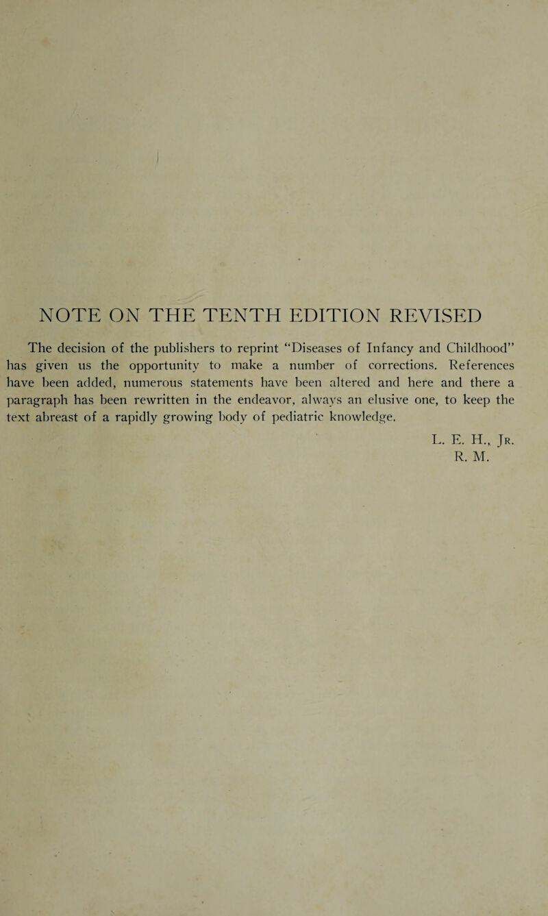 NOTE ON THE TENTH EDITION REVISED The decision of the publishers to reprint “Diseases of Infancy and Childhood” has given us the opportunity to make a number of corrections. References have been added, numerous statements have been altered and here and there a paragraph has been rewritten in the endeavor, always an elusive one, to keep the text abreast of a rapidly growing body of pediatric knowledge. L. E. H., Jr. R. M.