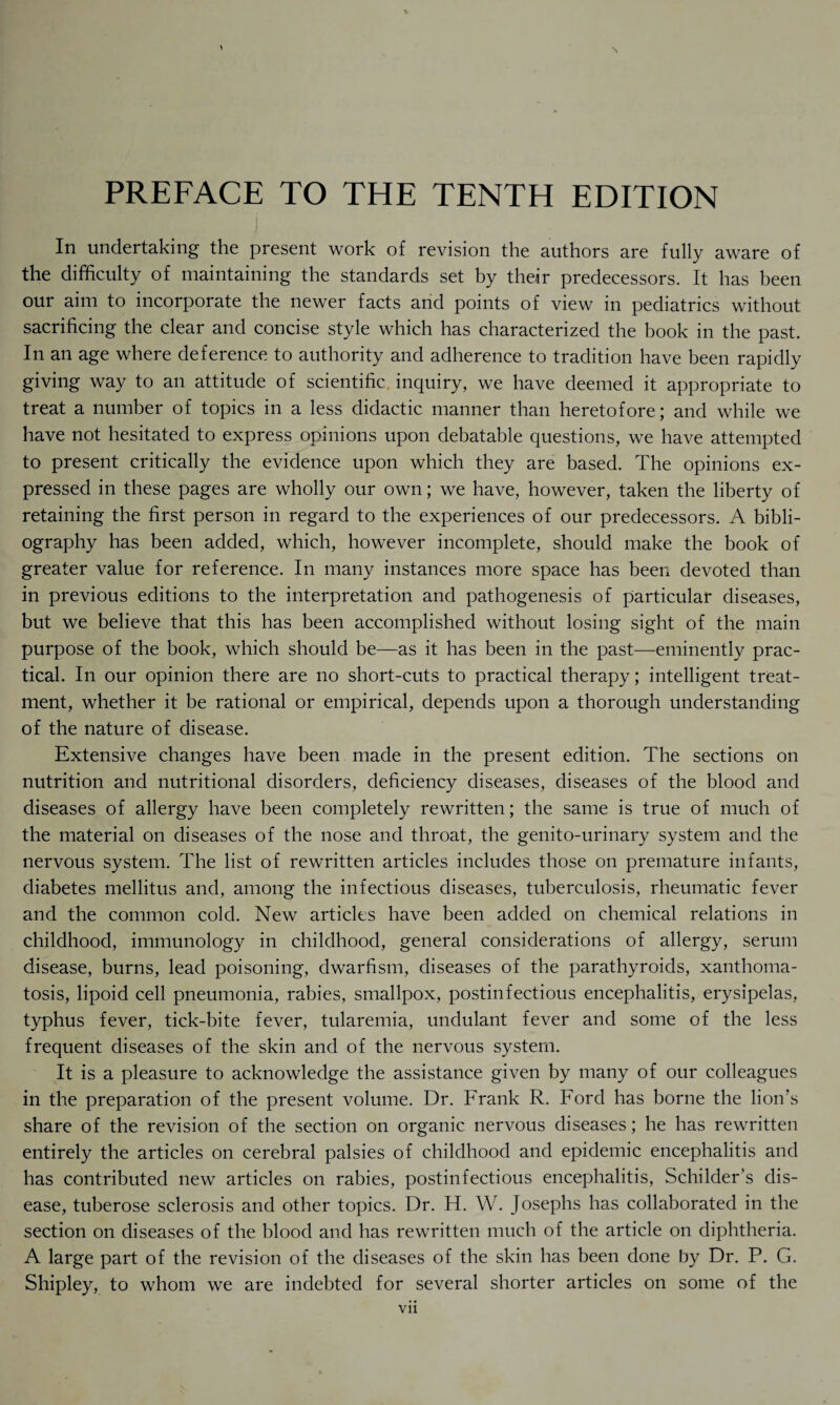 PREFACE TO THE TENTH EDITION In undertaking the present work of revision the authors are fully aware of the difficulty of maintaining the standards set by their predecessors. It has been our aim to incorporate the newer facts and points of view in pediatrics without sacrificing the clear and concise style which has characterized the book in the past. In an age where deference to authority and adherence to tradition have been rapidly giving way to an attitude of scientific inquiry, we have deemed it appropriate to treat a number of topics in a less didactic manner than heretofore; and while we have not hesitated to express opinions upon debatable questions, we have attempted to present critically the evidence upon which they are based. The opinions ex¬ pressed in these pages are wholly our own; we have, however, taken the liberty of retaining the first person in regard to the experiences of our predecessors. A bibli¬ ography has been added, which, however incomplete, should make the book of greater value for reference. In many instances more space has been devoted than in previous editions to the interpretation and pathogenesis of particular diseases, but we believe that this has been accomplished without losing sight of the main purpose of the book, which should be—as it has been in the past—eminently prac¬ tical. In our opinion there are no short-cuts to practical therapy; intelligent treat¬ ment, whether it be rational or empirical, depends upon a thorough understanding of the nature of disease. Extensive changes have been made in the present edition. The sections on nutrition and nutritional disorders, deficiency diseases, diseases of the blood and diseases of allergy have been completely rewritten; the same is true of much of the material on diseases of the nose and throat, the genito-urinary system and the nervous system. The list of rewritten articles includes those on premature infants, diabetes mellitus and, among the infectious diseases, tuberculosis, rheumatic fever and the common cold. New articles have been added on chemical relations in childhood, immunology in childhood, general considerations of allergy, serum disease, burns, lead poisoning, dwarfism, diseases of the parathyroids, xanthoma¬ tosis, lipoid cell pneumonia, rabies, smallpox, postinfectious encephalitis, erysipelas, typhus fever, tick-bite fever, tularemia, undulant fever and some of the less frequent diseases of the skin and of the nervous system. It is a pleasure to acknowledge the assistance given by many of our colleagues in the preparation of the present volume. Dr. Frank R. Ford has borne the lion’s share of the revision of the section on organic nervous diseases; he has rewritten entirely the articles on cerebral palsies of childhood and epidemic encephalitis and has contributed new articles on rabies, postinfectious encephalitis, Schilder’s dis¬ ease, tuberose sclerosis and other topics. Dr. H. W. Josephs has collaborated in the section on diseases of the blood and has rewritten much of the article on diphtheria. A large part of the revision of the diseases of the skin has been done by Dr. P. G. Shipley, to whom we are indebted for several shorter articles on some of the